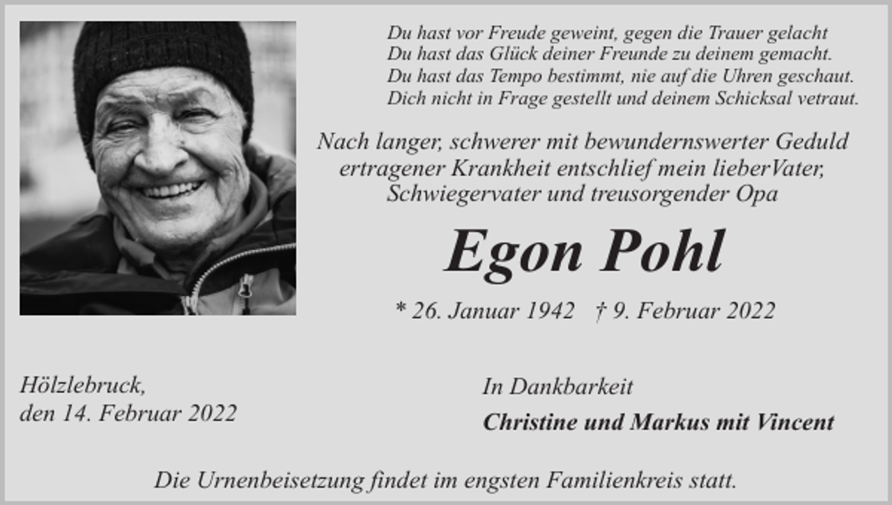 <p>Du hast vor Freude geweint, gegen die Trauer gelacht<br />Du hast das Glück deiner Freunde zu deinem gemacht.<br />Du hast das Tempo bestimmt, nie auf die Uhren geschaut.<br />Dich nicht in Frage gestellt und deinem Schicksal vetraut.</p><p>Nach langer, schwerer mit bewundernswerter Geduld<br />ertragener Krankheit entschlief mein lieberVater,<br />Schwiegervater und treusorgender Opa</p><p>Egon Pohl<br />* 26. Januar 1942 † 9. Februar 2022<br />Hölzlebruck,<br />den 14. Februar 2022</p><p>In Dankbarkeit<br />Christine und Markus mit Vincent</p><p>Die Urnenbeisetzung findet im engsten Familienkreis statt.</p>