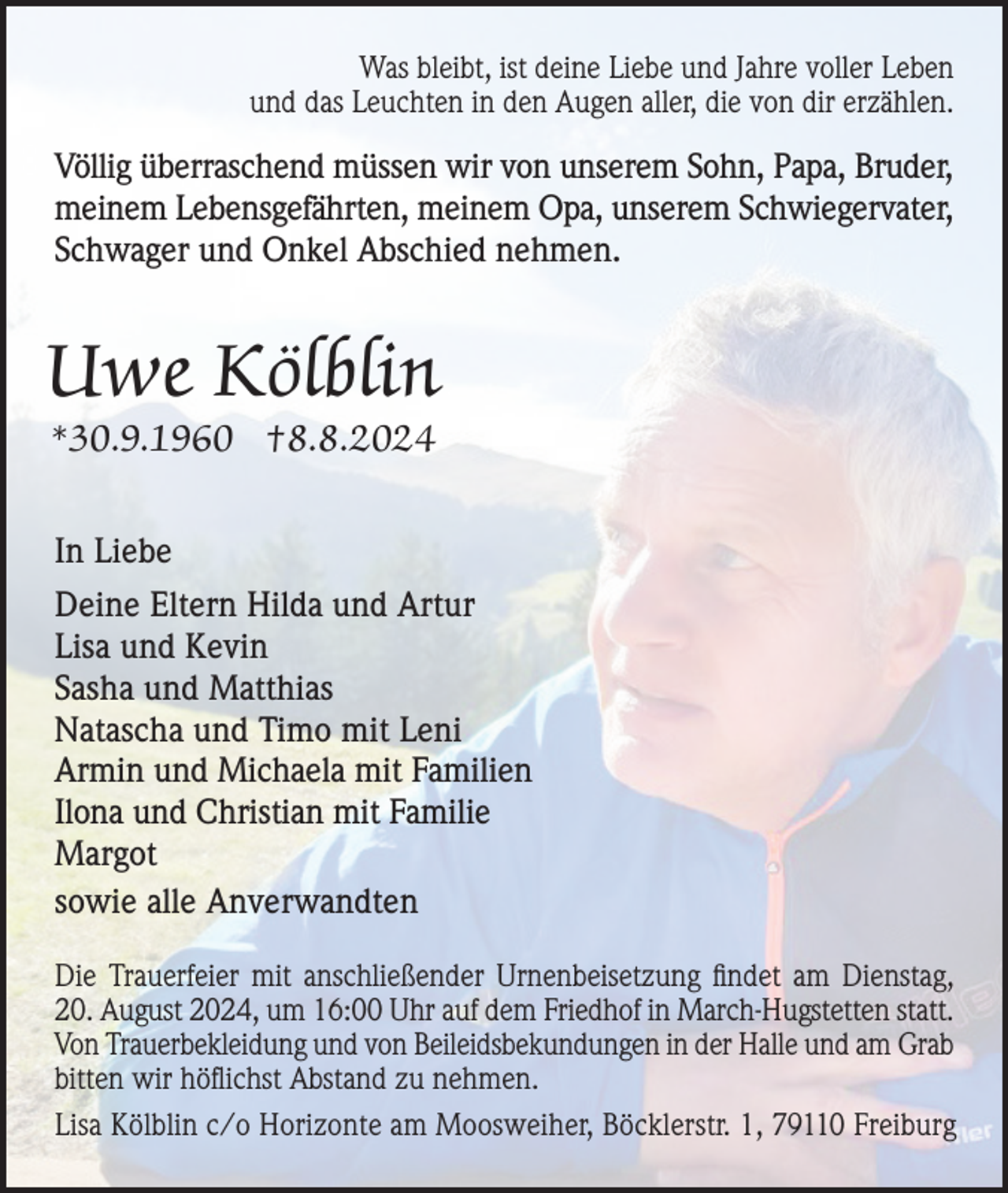 <p>Was bleibt, ist deine Liebe und Jahre voller Leben<br />und das Leuchten in den Augen aller, die von dir erzählen.</p><p>Völlig überraschend müssen wir von unserem Sohn, Papa, Bruder,<br />meinem Lebensgefährten, meinem Opa, unserem Schwiegervater,<br />Schwager und Onkel Abschied nehmen.</p><p>Uwe Kölblin<br />*30.9.1960 †8.8.2024<br />In Liebe<br />Deine Eltern Hilda und Artur<br />Lisa und Kevin<br />Sasha und Matthias<br />Natascha und Timo mit Leni<br />Armin und Michaela mit Familien<br />Ilona und Christian mit Familie<br />Margot<br />sowie alle Anverwandten<br />Die Trauerfeier mit anschließender Urnenbeisetzung findet am Dienstag,<br />20. August 2024, um 16:00 Uhr auf dem Friedhof in March-Hugstetten statt.<br />Von Trauerbekleidung und von Beileids­bekundungen in der Halle und am Grab<br />bitten wir höflichst Abstand zu nehmen.<br />Lisa Kölblin c/o Horizonte am Moosweiher, Böcklerstr. 1, 79110 Freiburg</p>