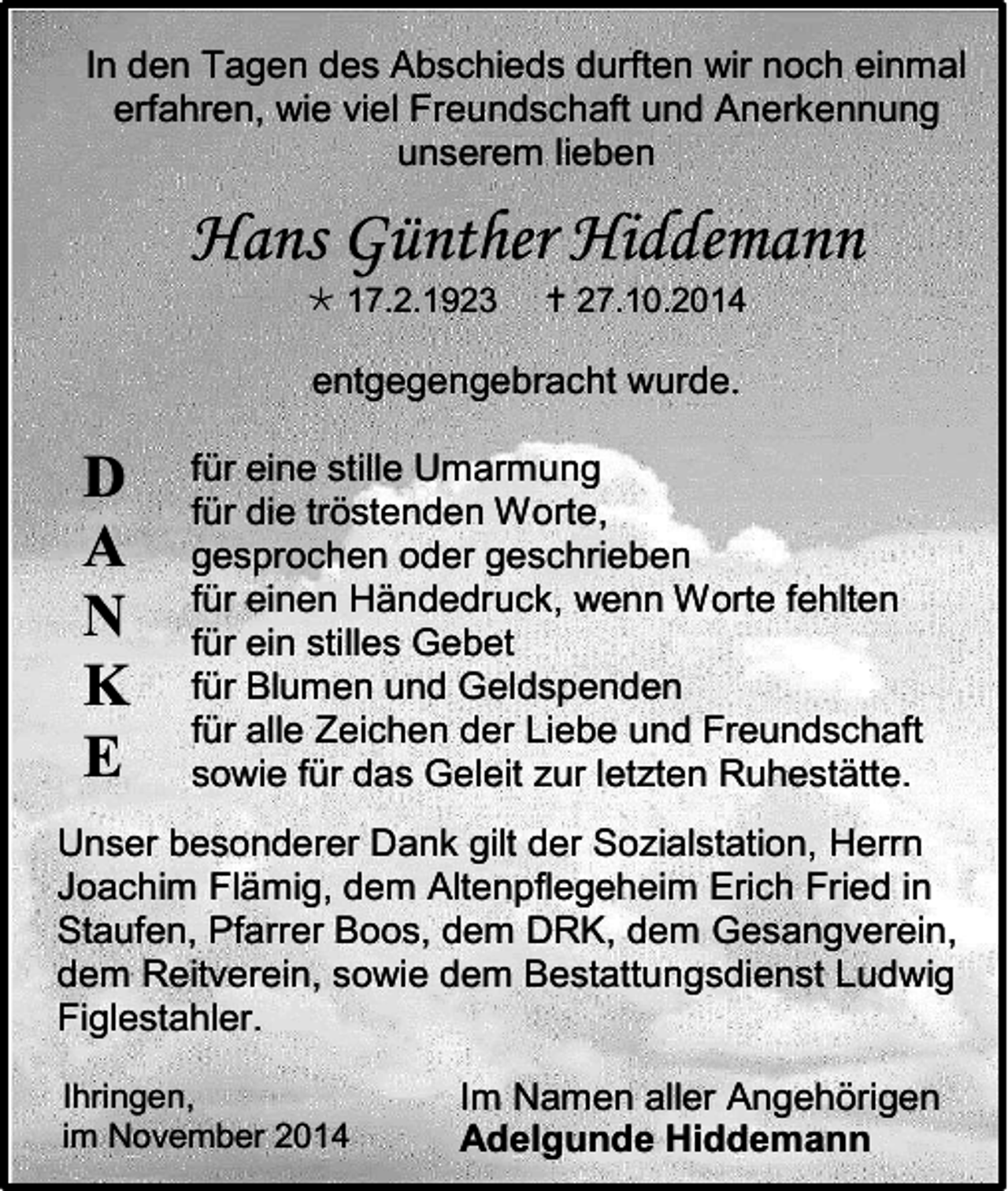 <p>In den Tagen des Abschieds durften wir noch einmal<br />erfahren, wie viel Freundschaft und Anerkennung<br />unserem lieben</p><p>Hans Günther Hiddemann<br /> 17.2.1923</p><p> 27.10.2014</p><p>entgegengebracht wurde.</p><p>D<br />A<br />N<br />K<br />E</p><p>für eine stille Umarmung<br />für die tröstenden Worte,<br />gesprochen oder geschrieben<br />für einen Händedruck, wenn Worte fehlten<br />für ein stilles Gebet<br />für Blumen und Geldspenden<br />für alle Zeichen der Liebe und Freundschaft<br />sowie für das Geleit zur letzten Ruhestätte.</p><p>Unser besonderer Dank gilt der Sozialstation, Herrn<br />Joachim Flämig, dem Altenpflegeheim Erich Fried in<br />Staufen, Pfarrer Boos, dem DRK, dem Gesangverein,<br />dem Reitverein, sowie dem Bestattungsdienst Ludwig<br />Figlestahler.<br />Ihringen,<br />im November 2014</p><p>Im Namen aller Angehörigen<br />Adelgunde Hiddemann</p>