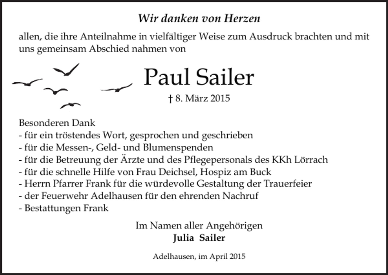 <p>Wir danken von Herzen<br />allen, die ihre Anteilnahme in vielfältiger Weise zum Ausdruck brachten und mit<br />uns gemeinsam Abschied nahmen von</p><p>Paul Sailer<br />† 8. März 2015</p><p>Besonderen Dank<br />- für ein tröstendes Wort, gesprochen und geschrieben<br />- für die Messen-, Geld- und Blumenspenden<br />- für die Betreuung der Ärzte und des Pflegepersonals des KKh Lörrach<br />- für die schnelle Hilfe von Frau Deichsel, Hospiz am Buck<br />- Herrn Pfarrer Frank für die würdevolle Gestaltung der Trauerfeier<br />- der Feuerwehr Adelhausen für den ehrenden Nachruf<br />- Bestattungen Frank<br />Im Namen aller Angehörigen<br />Julia Sailer<br />Adelhausen, im April 2015</p>