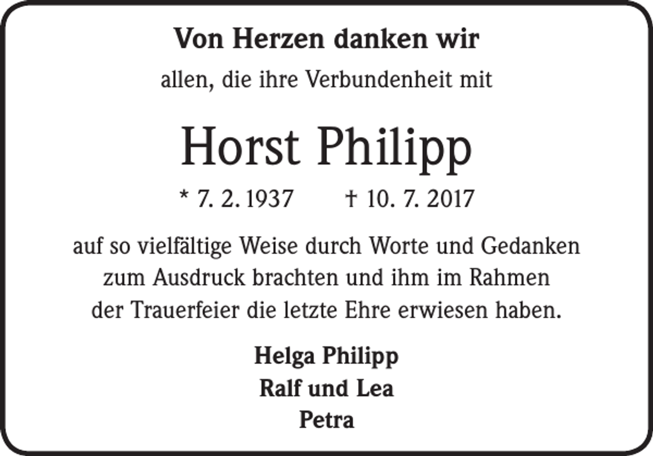<p>Von Herzen danken wir<br />allen, die ihre Verbundenheit mit</p><p>Horst Philipp<br />* 7. 2. 1937 † 10. 7. 2017<br />auf so vielfältige Weise durch Worte und Gedanken<br />zum Ausdruck brachten und ihm im Rahmen<br />der Trauerfeier die letzte Ehre erwiesen haben.<br />Helga Philipp<br />Ralf und Lea<br />Petra</p>
