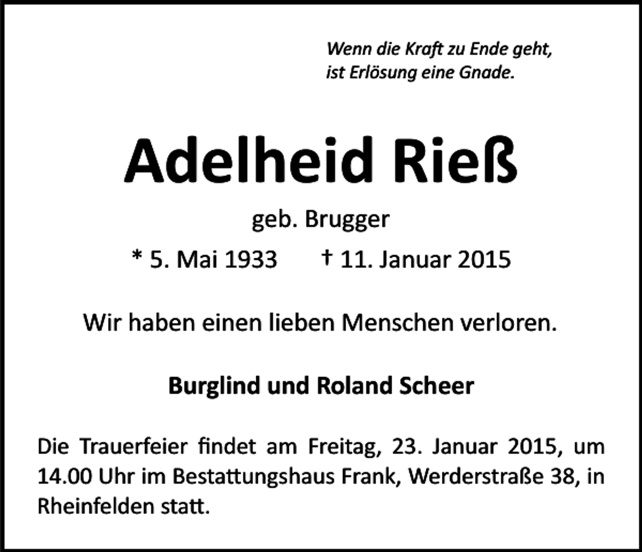<p>Wenn die Kra� zu Ende geht,<br />ist Erlösung eine Gnade.</p><p>Adelheid Rieß<br />geb. Brugger<br />* 5. Mai 1933<br />† 11. Januar 2015<br />Wir haben einen lieben Menschen verloren.<br />Burglind und Roland Scheer<br />Die Trauerfeier ﬁndet am Freitag, 23. Januar 2015, um<br />14.00 Uhr im Besta�ungshaus Frank, Werderstraße 38, in<br />Rheinfelden sta�.</p>