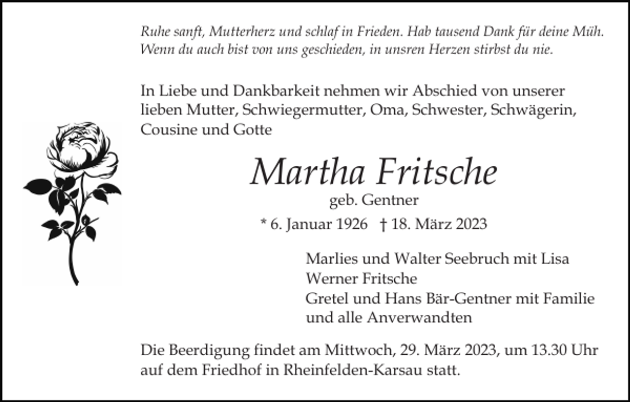 <p>Ruhe sanft, Mutterherz und schlaf in Frieden. Hab tausend Dank für deine Müh.<br />Wenn du auch bist von uns geschieden, in unsren Herzen stirbst du nie.</p><p>In Liebe und Dankbarkeit nehmen wir Abschied von unserer<br />lieben Mutter, Schwiegermutter, Oma, Schwester, Schwägerin,<br />Cousine und Gotte</p><p>Martha Fritsche<br />geb. Gentner<br />* 6. Januar 1926 † 18. März 2023</p><p>Marlies und Walter Seebruch mit Lisa<br />Werner Fritsche<br />Gretel und Hans Bär-Gentner mit Familie<br />und alle Anverwandten<br />Die Beerdigung findet am Mittwoch, 29. März 2023, um 13.30 Uhr<br />auf dem Friedhof in Rheinfelden-Karsau statt.</p>