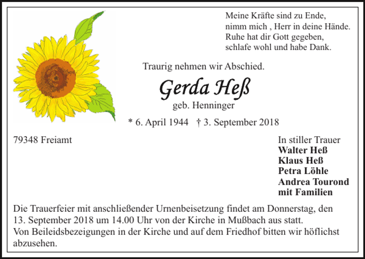 <p>Meine Kräfte sind zu Ende,<br />nimm mich , Herr in deine Hände.<br />Ruhe hat dir Gott gegeben,<br />schlafe wohl und habe Dank.</p><p>Traurig nehmen wir Abschied.</p><p>geb. Henninger<br />* 6. April 1944 † 3. September 2018<br />79348 Freiamt</p><p>In stiller Trauer<br />Walter Heß<br />Klaus Heß<br />Petra Löhle<br />Andrea Tourond<br />mit Familien</p><p>Die Trauerfeier mit anschließender Urnenbeisetzung findet am Donnerstag, den<br />13. September 2018 um 14.00 Uhr von der Kirche in Mußbach aus statt.<br />Von Beileidsbezeigungen in der Kirche und auf dem Friedhof bitten wir höflichst<br />abzusehen.</p>