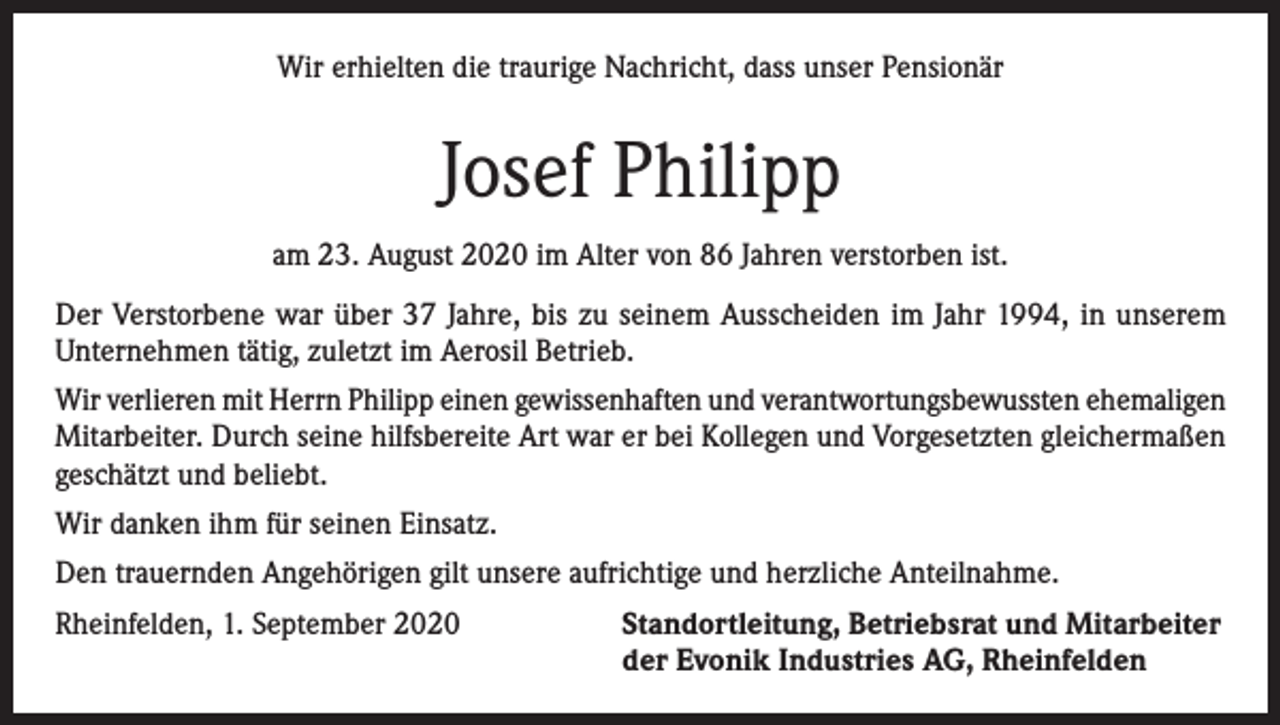<p>Wir erhielten die traurige Nachricht, dass unser Pensionär</p><p>Josef Philipp<br />am 23. August 2020 im Alter von 86 Jahren verstorben ist.<br />Der Verstorbene war über 37 Jahre, bis zu seinem Ausscheiden im Jahr 1994, in unserem<br />Unternehmen tätig, zuletzt im Aerosil Betrieb.<br />Wir verlieren mit Herrn Philipp einen gewissenhaften und verantwortungsbewussten ehemaligen<br />Mitarbeiter. Durch seine hilfsbereite Art war er bei Kollegen und Vorgesetzten gleichermaßen<br />geschätzt und beliebt.<br />Wir danken ihm für seinen Einsatz.<br />Den trauernden Angehörigen gilt unsere aufrichtige und herzliche Anteilnahme.<br />Rheinfelden, 1. September 2020 Standortleitung, Betriebsrat und Mitarbeiter<br />der Evonik Industries AG, Rheinfelden</p>