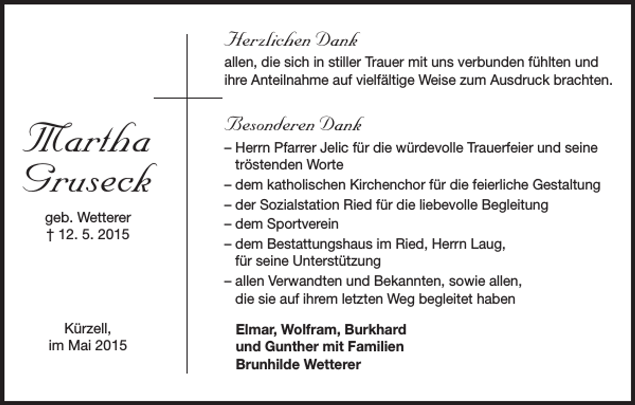 <p>Herzlichen Dank<br />allen, die sich in stiller Trauer mit uns verbunden fühlten und<br />ihre Anteilnahme auf vielfältige Weise zum Ausdruck brachten.</p><p>Martha<br />Gruseck<br />geb. Wetterer<br />† 12. 5. 2015</p><p>Kürzell,<br />im Mai 2015</p><p>Besonderen Dank<br />– Herrn Pfarrer Jelic für die würdevolle Trauerfeier und seine<br />tröstenden Worte<br />– dem katholischen Kirchenchor für die feierliche Gestaltung<br />– der Sozialstation Ried für die liebevolle Begleitung<br />– dem Sportverein<br />– dem Bestattungshaus im Ried, Herrn Laug,<br />für seine Unterstützung<br />– allen Verwandten und Bekannten, sowie allen,<br />die sie auf ihrem letzten Weg begleitet haben<br />Elmar, Wolfram, Burkhard<br />und Gunther mit Familien<br />Brunhilde Wetterer</p>