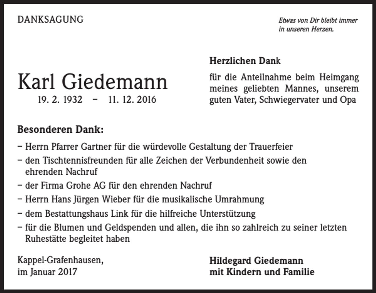 <p>DANKSAGUNG</p><p>Etwas von Dir bleibt immer<br />in unseren Herzen.</p><p>Herzlichen Dank</p><p>Karl Giedemann<br />19. 2. 1932 – 11. 12. 2016</p><p>für die Anteilnahme beim Heimgang<br />meines geliebten Mannes, unserem<br />guten Vater, Schwiegervater und Opa</p><p>Besonderen Dank:<br />– Herrn Pfarrer Gartner für die würdevolle Gestaltung der Trauerfeier<br />– den Tischtennisfreunden für alle Zeichen der Verbundenheit sowie den<br />ehrenden Nachruf<br />– der Firma Grohe AG für den ehrenden Nachruf<br />– Herrn Hans Jürgen Wieber für die musikalische Umrahmung<br />– dem Bestattungshaus Link für die hilfreiche Unterstützung<br />– für die Blumen und Geldspenden und allen, die ihn so zahlreich zu seiner letzten<br />Ruhestätte begleitet haben<br />Kappel-Grafenhausen,<br />im Januar 2017</p><p>Hildegard Giedemann<br />mit Kindern und Familie</p>
