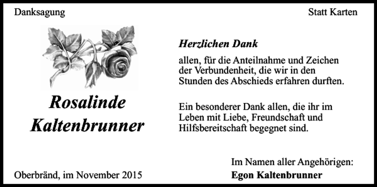 <p>Danksagung</p><p>Statt Karten</p><p>Herzlichen Dank<br />allen, für die Anteilnahme und Zeichen<br />der Verbundenheit, die wir in den<br />Stunden des Abschieds erfahren durften.</p><p>Rosalinde<br />Kaltenbrunner<br />Oberbränd, im November 2015</p><p>Ein besonderer Dank allen, die ihr im<br />Leben mit Liebe, Freundschaft und<br />Hilfsbereitschaft begegnet sind.<br />Im Namen aller Angehörigen:<br />Egon Kaltenbrunner</p>