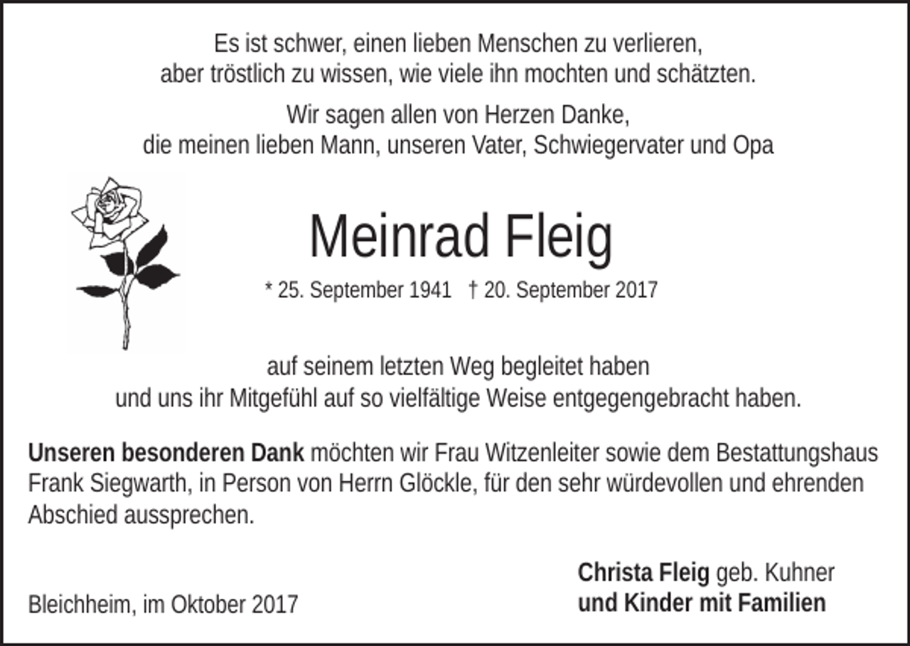 <p>EEs<br />s i ist<br />st sschwer,<br />c h w er, eieinen<br />n e n lilieben<br />e b e n Menschen<br />M e n s c h e n zzuu vverlieren,<br />erli er e n,<br />aber<br />a b er trtröstlich<br />ö stli c h zzuu wissen,<br />wi s s e n, wie<br />wi e viele<br />vi el e iihn<br />h n mochten<br />m o c ht e n und<br />u n d schätzten.<br />s c h ät zt e n.<br />Wir s sagen<br />a g e n allallen<br />e n v von<br />o n HHerzen<br />er z e n Danke,<br />D a n k e,<br />Wir<br />di e meinen<br />m ei n e n lilieben<br />e b e n Mann,<br />M a n n, uunseren<br />n s er e n Vater,<br />Vat er, Schwiegervater<br />S c h wi e g er v at er und<br />u n d Opa<br />Opa<br />die</p><p>Meinrad<br />M ei nr a d FlFleig<br />ei g</p><p>* 25.<br />2 5. September<br />S e pt e m b er 194 9 4 1 †† 20.<br />2 0. September<br />S e pt e m b er</p><p>a uf sseinem<br />ei n e m lletzten<br />et zt e n Weg<br />W e g bbegleitet<br />e g l eit et haben<br />haben<br />auf<br />uund<br />n d uuns<br />n s iihr<br />hr Mitgefühl<br />Mit g ef ü hl aauf<br />uf ssoo vielfältige<br />vi elf älti g e Weise<br />W ei s e entgegengebracht<br />e nt g e g e n ge br a c ht hhaben.<br />a b e n.<br />U n s er e n bbesonderen<br />Unseren<br />e s o n d er e n DDank<br />a n k mmöchten<br />ö c ht e n wir<br />wir FrFrau<br />a u Witzenleiter<br />Wit z e nl eit er ssowie<br />o wi e ddem<br />e m Bestattungshaus<br />B e st att u n g s h a u s<br />Frank<br />Fr<br />a n k Siegwarth,<br />Si e g w art h, iin<br />n Person<br />P er s o n vvon<br />o n Herrn<br />H err n Glöckle,<br />Gl ö c kl e, ffür<br />ür den<br />d e n ssehr<br />e hr würdevollen<br />w ür d e v oll e n uund<br />n d eehrenden<br />hr e n d e n<br />AAbschied<br />b s c hi e d aaussprechen.<br />u s s pr e c h e n.<br />BlBleichheim,<br />ei c h h ei m, i im<br />m Oktober<br />O kt o b er 22017<br />01 7</p><p>C hri st a FlFleig<br />Christa<br />ei g geb.<br />g e b. Kuhner<br />K u h n er<br />uund<br />n d Kinder<br />Ki n d er mit<br />mit FFamilien<br />a mili e n</p>