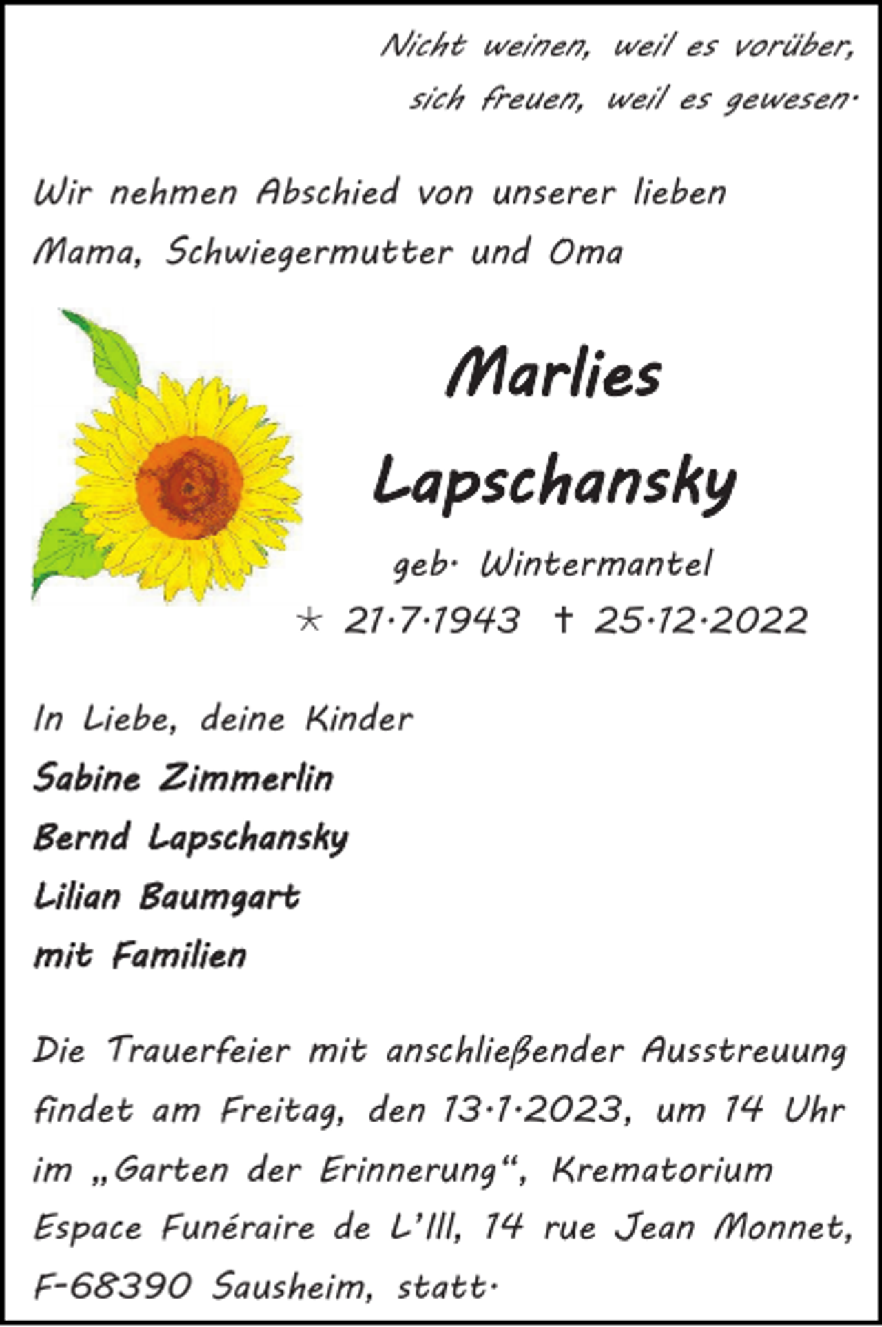 <p>Nicht weinen, weil es vorüber,<br />sich freuen, weil es gewesen.</p><p>Wir nehmen Abschied von unserer lieben<br />Mama, Schwiegermutter und Oma</p><p>Marlies<br />Lapschansky<br />geb. Wintermantel<br /> 21.7.1943  25.12.2022<br />In Liebe, deine Kinder<br />Sabine Zimmerlin<br />Bernd Lapschansky<br />Lilian Baumgart<br />mit Familien<br />Die Trauerfeier mit anschließender Ausstreuung<br />findet am Freitag, den 13.1.2023, um 14 Uhr<br />im „Garten der Erinnerung“, Krematorium<br />Espace Funéraire de L’Ill, 14 rue Jean Monnet,<br />F-68390 Sausheim, statt.</p>