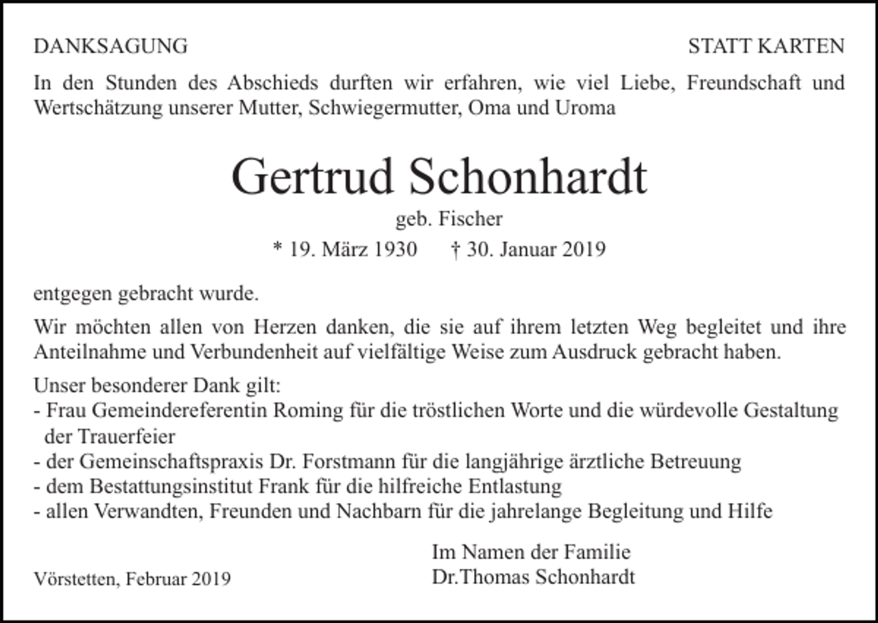 <p>DANKSAGUNG</p><p>STATT KARTEN</p><p>In den Stunden des Abschieds durften wir erfahren, wie viel Liebe, Freundschaft und<br />Wertschätzung unserer Mutter, Schwiegermutter, Oma und Uroma</p><p>Gertrud Schonhardt<br />geb. Fischer<br />* 19. März 1930 † 30. Januar 2019<br />entgegen gebracht wurde.<br />Wir möchten allen von Herzen danken, die sie auf ihrem letzten Weg begleitet und ihre<br />Anteilnahme und Verbundenheit auf vielfältige Weise zum Ausdruck gebracht haben.<br />Unser besonderer Dank gilt:<br />- Frau Gemeindereferentin Roming für die tröstlichen Worte und die würdevolle Gestaltung<br />der Trauerfeier<br />- der Gemeinschaftspraxis Dr. Forstmann für die langjährige ärztliche Betreuung<br />- dem Bestattungsinstitut Frank für die hilfreiche Entlastung<br />- allen Verwandten, Freunden und Nachbarn für die jahrelange Begleitung und Hilfe<br />Vörstetten, Februar 2019</p><p>Im Namen der Familie<br />Dr.Thomas Schonhardt</p>