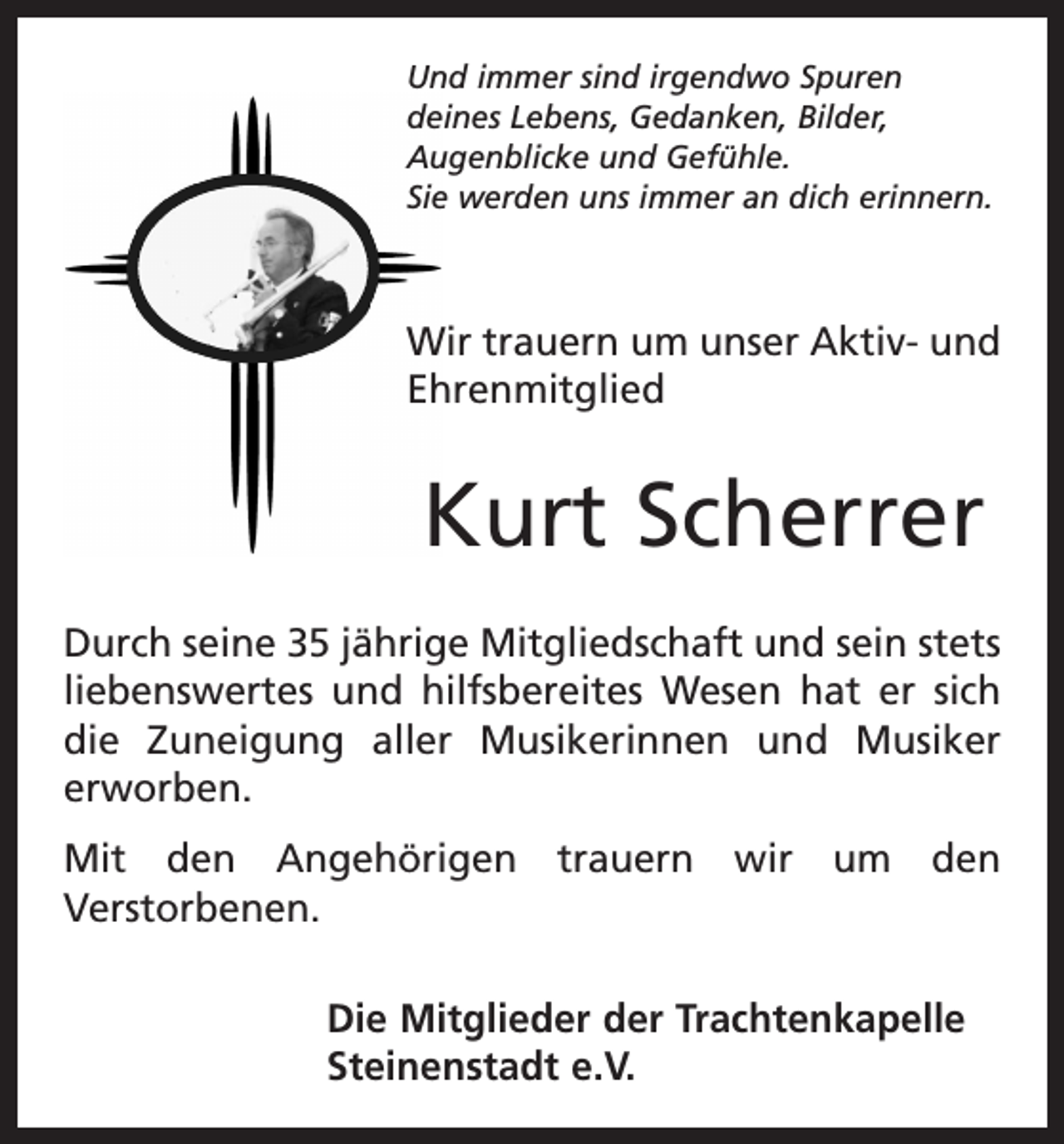 <p>Und immer sind irgendwo Spuren<br />­deines Lebens, Gedanken, Bilder,<br />Augenblicke und Gefühle.<br />Sie werden uns immer an dich erinnern.</p><p>Wir trauern um unser Aktiv- und<br />Ehrenmitglied</p><p>Kurt Scherrer<br />Durch seine 35 jährige Mitgliedschaft und sein stets<br />liebenswertes und hilfsbereites Wesen hat er sich<br />die Zuneigung aller Musikerinnen und Musiker<br />erworben.<br />Mit den Angehörigen trauern wir um den<br />­Verstorbenen.<br />Die Mitglieder der Trachtenkapelle<br />Steinenstadt e.V.</p>