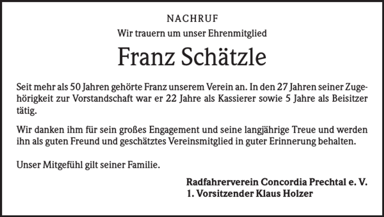 <p>N ACHRUF<br />Wir trauern um unser Ehrenmitglied</p><p>Franz Schätzle<br />Seit mehr als 50 Jahren gehörte Franz unserem Verein an. In den 27 Jahren seiner Zugehörigkeit zur Vorstandschaft war er 22 Jahre als Kassierer sowie 5 Jahre als Beisitzer<br />tätig.<br />Wir danken ihm für sein großes Engagement und seine langjährige Treue und werden<br />ihn als guten Freund und geschätztes Vereinsmitglied in guter Erinnerung behalten.<br />Unser Mitgefühl gilt seiner Familie.<br />Radfahrerverein Concordia Prechtal e. V.<br />1. Vorsitzender Klaus Holzer</p>