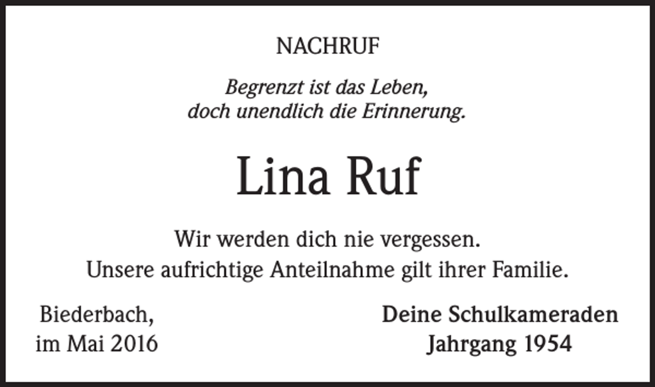 <p>Nachruf<br />Begrenzt ist das Leben,<br />doch unendlich die Erinnerung.</p><p>Lina Ruf<br />Wir werden dich nie vergessen.<br />Unsere aufrichtige Anteilnahme gilt ihrer Familie.<br />Biederbach,<br />im Mai 2016</p><p>Deine Schulkameraden<br />Jahrgang 1954</p>