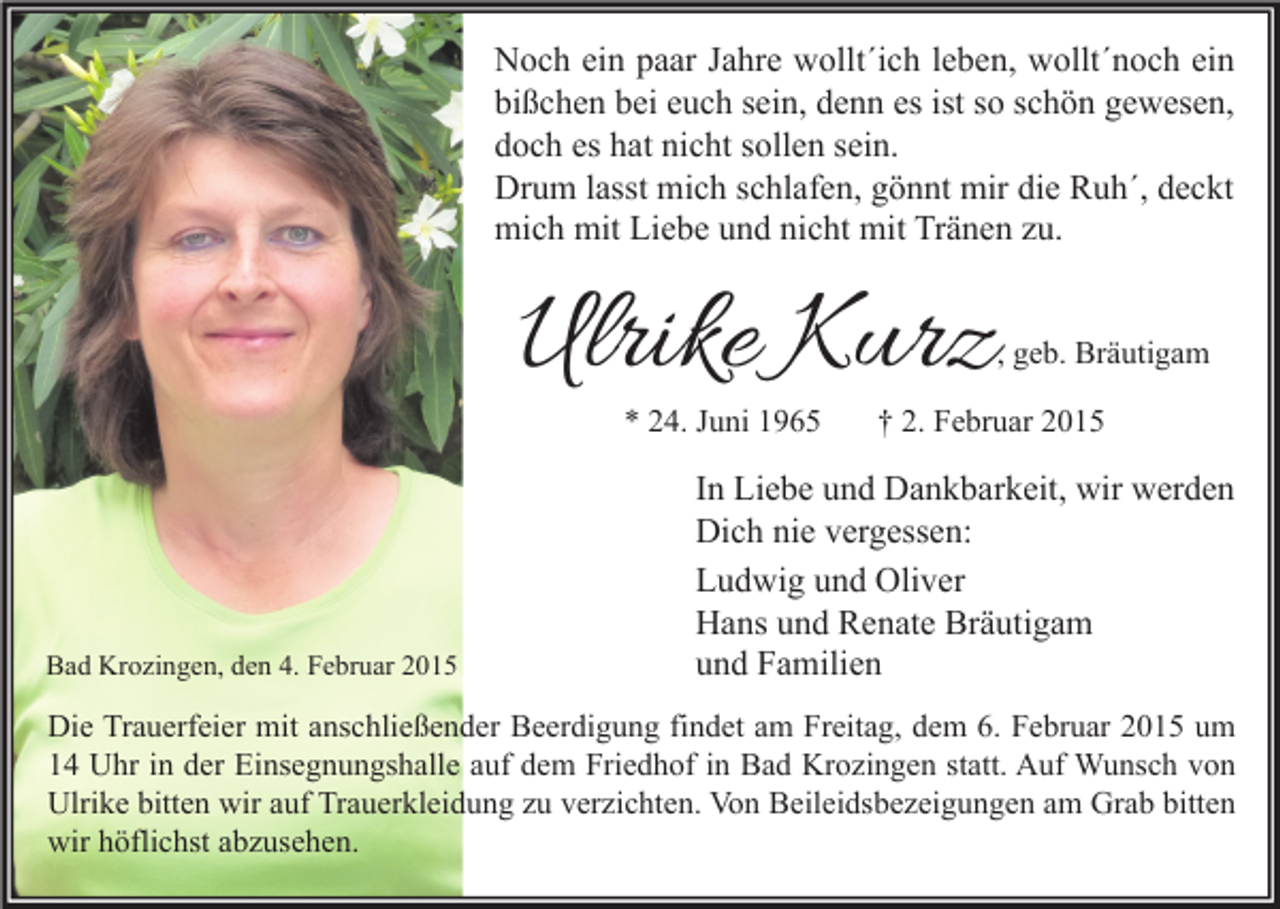 <p>Noch ein paar Jahre wollt´ich leben, wollt´noch ein<br />bißchen bei euch sein, denn es ist so schön gewesen,<br />doch es hat nicht sollen sein.<br />Drum lasst mich schlafen, gönnt mir die Ruh´, deckt<br />mich mit Liebe und nicht mit Tränen zu.</p><p>Ulrike Kurz</p><p>, geb. Bräutigam</p><p>* 24. Juni 1965</p><p>Bad Krozingen, den 4. Februar 2015</p><p>† 2. Februar 2015</p><p>In Liebe und Dankbarkeit, wir werden<br />Dich nie vergessen:<br />Ludwig und Oliver<br />Hans und Renate Bräutigam<br />und Familien</p><p>Die Trauerfeier mit anschließender Beerdigung findet am Freitag, dem 6. Februar 2015 um<br />14 Uhr in der Einsegnungshalle auf dem Friedhof in Bad Krozingen statt. Auf Wunsch von<br />Ulrike bitten wir auf Trauerkleidung zu verzichten. Von Beileidsbezeigungen am Grab bitten<br />wir höflichst abzusehen.</p>