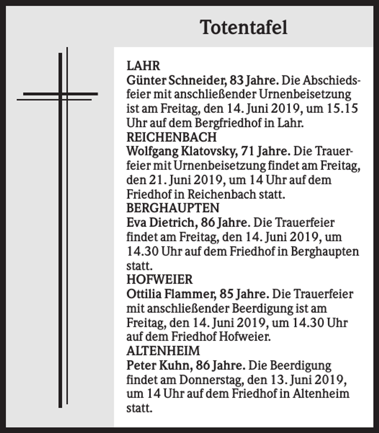 <p>Totentafel<br />LAHR<br />Günter Schneider, 83 Jahre. Die Abschiedsfeier mit anschließender Urnenbeisetzung<br />ist am Freitag, den 14. Juni 2019, um 15.15<br />Uhr auf dem Bergfriedhof in Lahr.<br />REICHENBACH<br />Wolfgang Klatovsky, 71 Jahre. Die Trauerfeier mit Urnenbeisetzung findet am Freitag,<br />den 21. Juni 2019, um 14 Uhr auf dem<br />Friedhof in Reichenbach statt.<br />BERGHAUPTEN<br />Eva Dietrich, 86 Jahre. Die Trauerfeier<br />findet am Freitag, den 14. Juni 2019, um<br />14.30 Uhr auf dem Friedhof in Berghaupten<br />statt.<br />HOFWEIER<br />Ottilia Flammer, 85 Jahre. Die Trauerfeier<br />mit anschließender Beerdigung ist am<br />Freitag, den 14. Juni 2019, um 14.30 Uhr<br />auf dem Friedhof Hofweier.<br />ALTENHEIM<br />Peter Kuhn, 86 Jahre. Die Beerdigung<br />findet am Donnerstag, den 13. Juni 2019,<br />um 14 Uhr auf dem Friedhof in Altenheim<br />statt.</p>