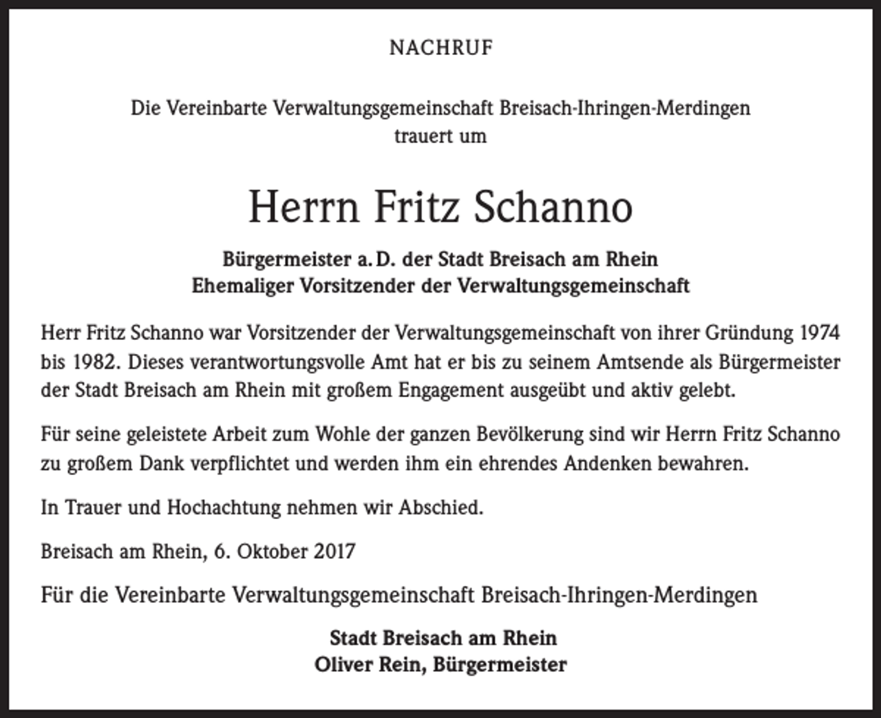 <p>NACHRUF<br />Die Vereinbarte Verwaltungsgemeinschaft Breisach-Ihringen-Merdingen<br />trauert um</p><p>Herrn Fritz Schanno<br />Bürgermeister a. D. der Stadt Breisach am Rhein<br />Ehemaliger Vorsitzender der Verwaltungsgemeinschaft<br />Herr Fritz Schanno war Vorsitzender der Verwaltungsgemeinschaft von ihrer Gründung 1974<br />bis 1982. Dieses verantwortungsvolle Amt hat er bis zu seinem Amtsende als Bürgermeister<br />der Stadt Breisach am Rhein mit großem Engagement ausgeübt und aktiv gelebt.<br />Für seine geleistete Arbeit zum Wohle der ganzen Bevölkerung sind wir Herrn Fritz Schanno<br />zu großem Dank verpflichtet und werden ihm ein ehrendes Andenken bewahren.<br />In Trauer und Hochachtung nehmen wir Abschied.<br />Breisach am Rhein, 6. Oktober 2017</p><p>Für die Vereinbarte Verwaltungsgemeinschaft Breisach-Ihringen-Merdingen<br />Stadt Breisach am Rhein<br />Oliver Rein, Bürgermeister</p>