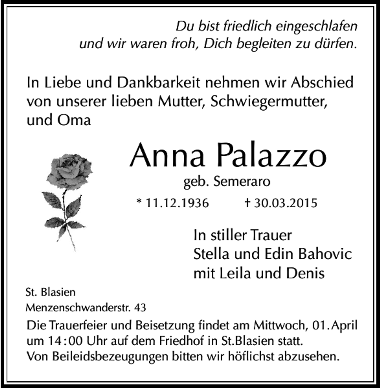 <p>Du bist friedlich eingeschlafen<br />und wir waren froh, Dich begleiten zu dürfen.</p><p>In Liebe und Dankbarkeit nehmen wir Abschied<br />von unserer lieben Mutter, Schwiegermutter,<br />und Oma</p><p>Anna Palazzo<br />geb. Semeraro</p><p>* 11.12.1936</p><p>† 30.03.2015</p><p>In stiller Trauer<br />Stella und Edin Bahovic<br />mit Leila und Denis<br />St. Blasien<br />Menzenschwanderstr. 43</p><p>Die Trauerfeier und Beisetzung findet am Mittwoch, 01. April<br />um 14 : 00 Uhr auf dem Friedhof in St.Blasien statt.<br />Von Beileidsbezeugungen bitten wir höflichst abzusehen.</p>