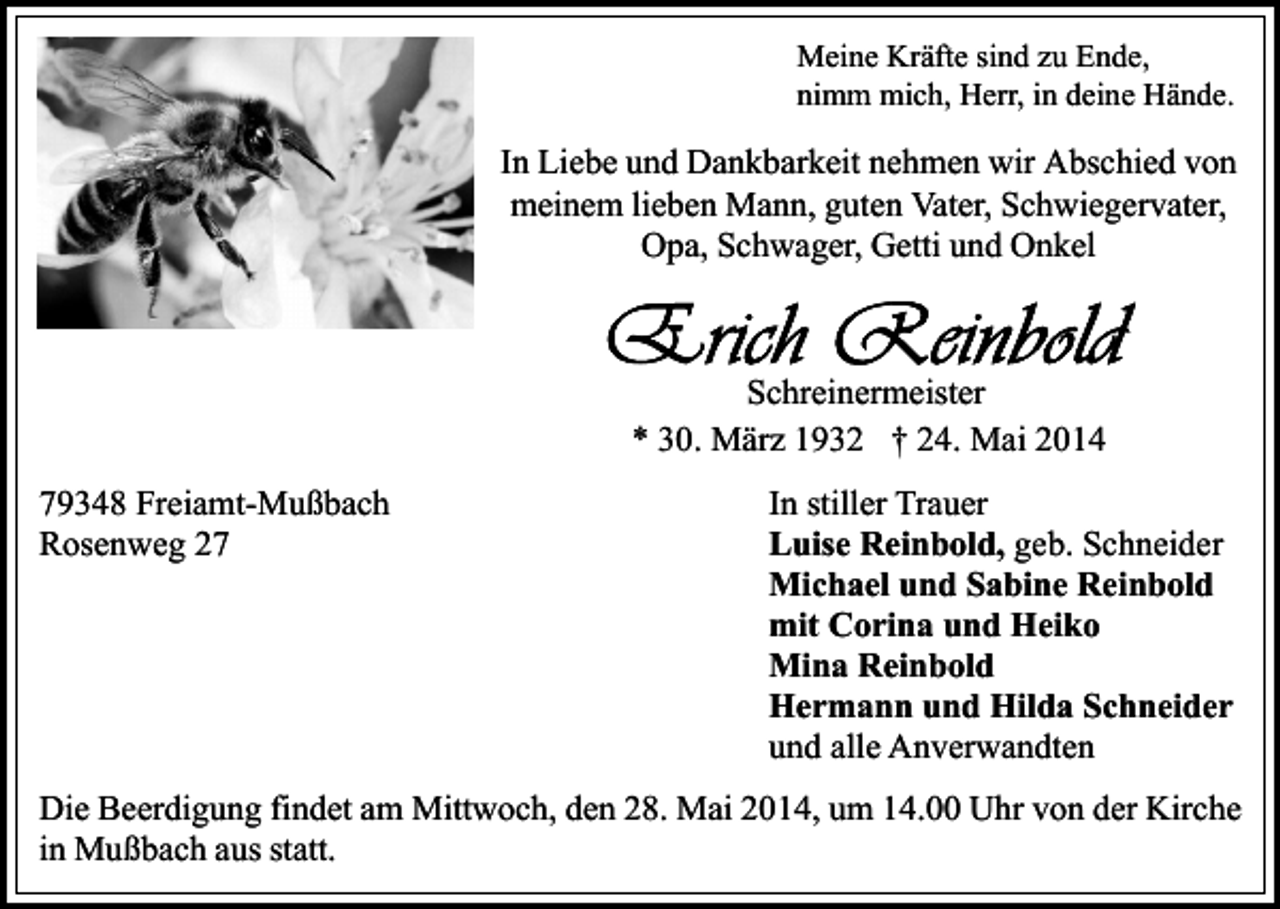 <p>Meine Kräfte sind zu Ende,<br />nimm mich, Herr, in deine Hände.</p><p>In Liebe und Dankbarkeit nehmen wir Abschied von<br />meinem lieben Mann, guten Vater, Schwiegervater,<br />Opa, Schwager, Getti und Onkel</p><p>Schreinermeister<br />* 30. März 1932 † 24. Mai 2014<br />79348 Freiamt-Mußbach<br />Rosenweg 27</p><p>In stiller Trauer<br />Luise Reinbold, geb. Schneider<br />Michael und Sabine Reinbold<br />mit Corina und Heiko<br />Mina Reinbold<br />Hermann und Hilda Schneider<br />und alle Anverwandten</p><p>Die Beerdigung findet am Mittwoch, den 28. Mai 2014, um 14.00 Uhr von der Kirche<br />in Mußbach aus statt.</p>