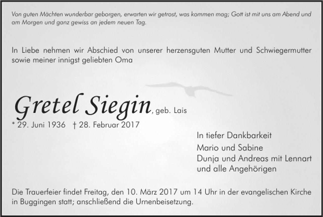 <p>Von guten Mächten wunderbar geborgen, erwarten wir getrost, was kommen mag; Gott ist mit uns am Abend und<br />am Morgen und ganz gewiss an jedem neuen Tag.</p><p>In Liebe nehmen wir Abschied von unserer herzensguten Mutter und Schwiegermutter<br />sowie meiner innigst geliebten Oma</p><p>Gretel Siegin</p><p>, geb. Lais</p><p>* 29. Juni 1936 † 28. Februar 2017</p><p>In tiefer Dankbarkeit<br />Mario und Sabine<br />Dunja und Andreas mit Lennart<br />und alle Angehörigen<br />Die Trauerfeier findet Freitag, den 10. März 2017 um 14 Uhr in der evangelischen Kirche<br />in Buggingen statt; anschließend die Urnenbeisetzung.</p>