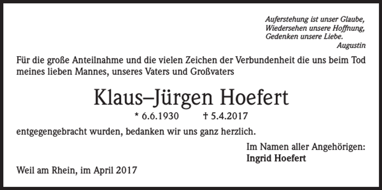 <p>Auferstehung ist unser Glaube,<br />Wiedersehen unsere Hoffnung,<br />Gedenken unsere Liebe.<br />Augustin</p><p>Für die große Anteilnahme und die vielen Zeichen der Verbundenheit die uns beim Tod<br />meines lieben Mannes, unseres Vaters und Großvaters</p><p>Klaus–Jürgen Hoefert<br />* 6.6.1930</p><p>† 5.4.2017</p><p>entgegengebracht wurden, bedanken wir uns ganz herzlich.<br />Im Namen aller Angehörigen:<br />Ingrid Hoefert<br />Weil am Rhein, im April 2017</p>