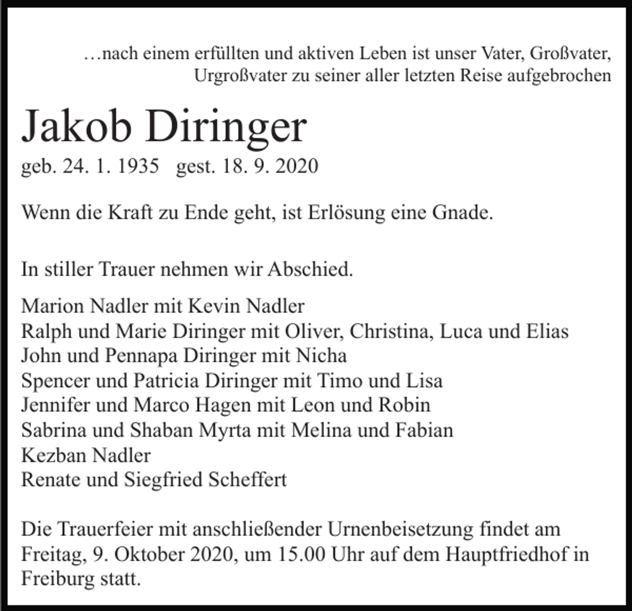 <p>…nach einem erfüllten und aktiven Leben ist unser Vater, Großvater,<br />Urgroßvater zu seiner aller letzten Reise aufgebrochen</p><p>Jakob Diringer<br />geb. 24. 1. 1935 gest. 18. 9. 2020<br />Wenn die Kraft zu Ende geht, ist Erlösung eine Gnade.<br />In stiller Trauer nehmen wir Abschied.<br />Marion Nadler mit Kevin Nadler<br />Ralph und Marie Diringer mit Oliver, Christina, Luca und Elias<br />John und Pennapa Diringer mit Nicha<br />Spencer und Patricia Diringer mit Timo und Lisa<br />Jennifer und Marco Hagen mit Leon und Robin<br />Sabrina und Shaban Myrta mit Melina und Fabian<br />Kezban Nadler<br />Renate und Siegfried Scheffert<br />Die Trauerfeier mit anschließender Urnenbeisetzung findet am<br />Freitag, 9. Oktober 2020, um 15.00 Uhr auf dem Hauptfriedhof in<br />Freiburg statt.</p>