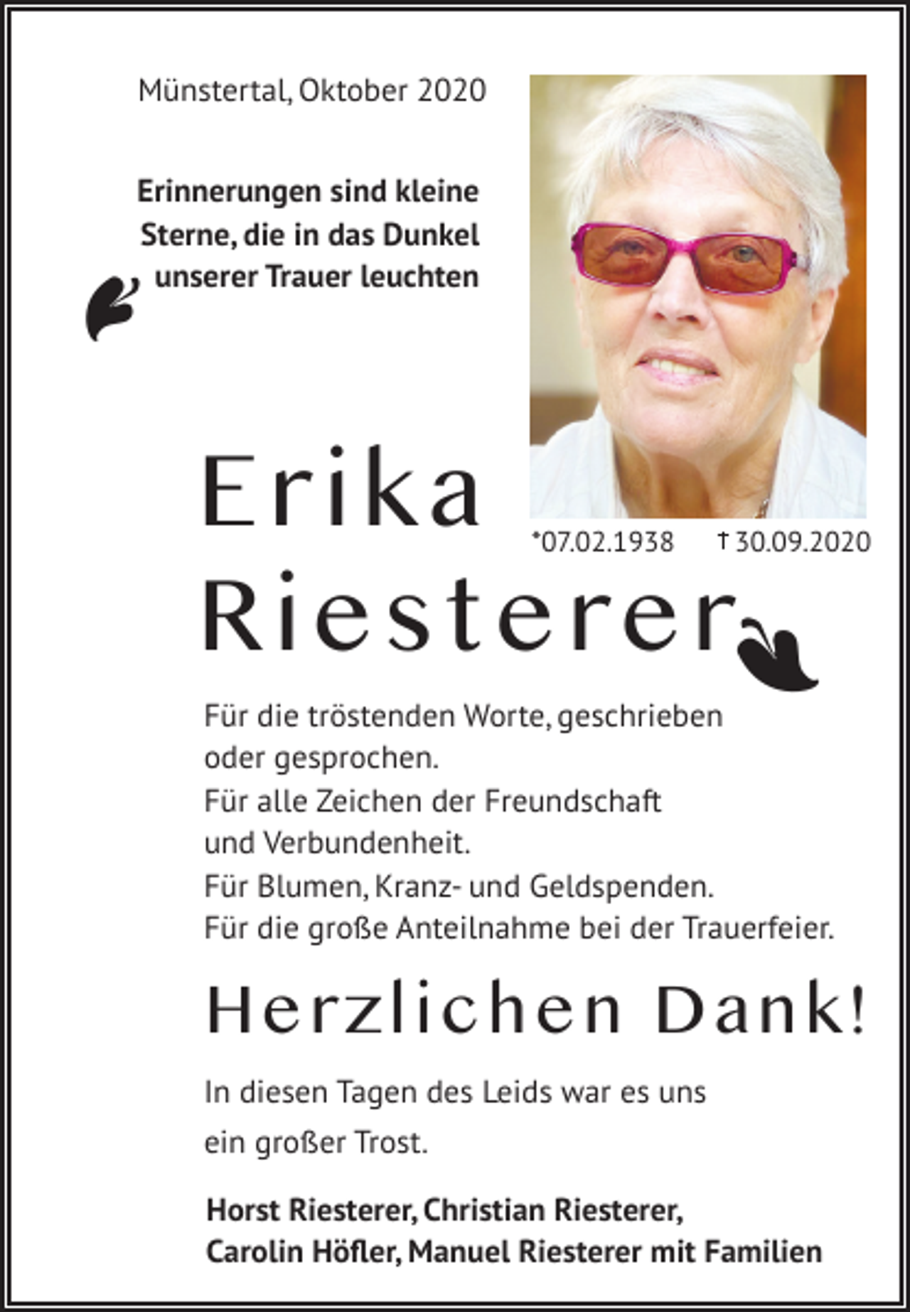 <p>Erinnerungen sind kleine<br />Sterne, die in das Dunkel<br />unserer Trauer leuchten</p><p>Erika<br />Riesterer<br />*07.02.1938</p><p>30.09.2020</p><p>A</p><p>A</p><p>Münstertal, Oktober 2020</p><p>Für die tröstenden Worte, geschrieben<br />oder gesprochen.<br />Für alle Zeichen der Freundschaft<br />und Verbundenheit.<br />Für Blumen, Kranz- und Geldspenden.<br />Für die große Anteilnahme bei der Trauerfeier.</p><p>Herzlichen Dank!<br />In diesen Tagen des Leids war es uns<br />ein großer Trost.<br />Horst Riesterer, Christian Riesterer,<br />Carolin Höfler, Manuel Riesterer mit Familien</p>