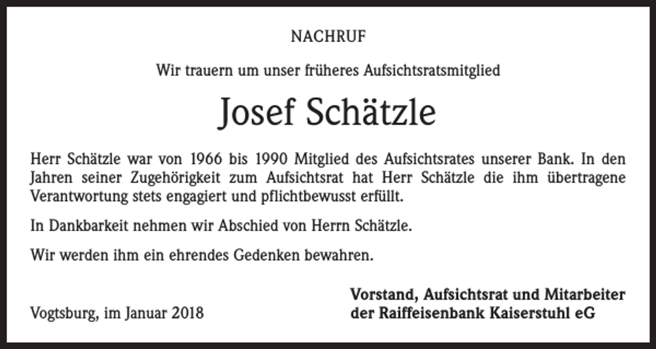<p>NACHRUF<br />Wir trauern um unser früheres Aufsichtsratsmitglied</p><p>Josef Schätzle<br />Herr Schätzle war von 1966 bis 1990 Mitglied des Aufsichtsrates unserer Bank. In den<br />Jahren seiner Zugehörigkeit zum Aufsichtsrat hat Herr Schätzle die ihm übertragene<br />­Verantwortung stets engagiert und pflichtbewusst erfüllt.<br />In Dankbarkeit nehmen wir Abschied von Herrn Schätzle.<br />Wir werden ihm ein ehrendes Gedenken bewahren.</p><p>Vogtsburg, im Januar 2018</p><p>Vorstand, Aufsichtsrat und Mitarbeiter<br />der Raiffeisenbank Kaiserstuhl eG</p>