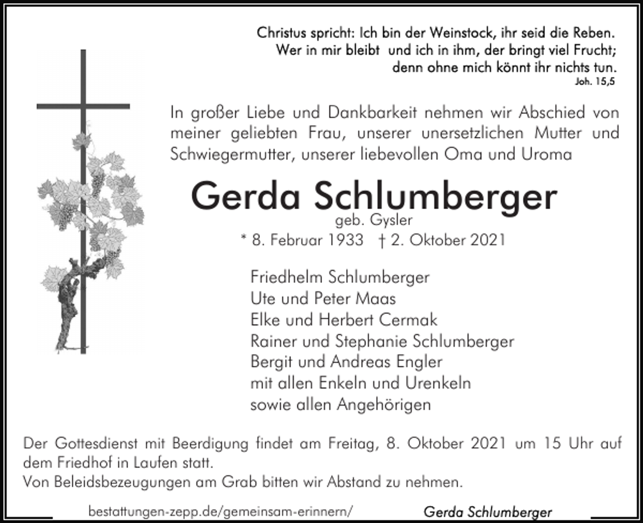 <p>In großer Liebe und Dankbarkeit nehmen wir Abschied von<br />meiner geliebten Frau, unserer unersetzlichen Mutter und<br />Schwiegermutter, unserer liebevollen Oma und Uroma</p><p>Gerda Schlumberger<br />geb. Gysler<br />* 8. Februar 1933 † 2. Oktober 2021</p><p>Friedhelm Schlumberger<br />Ute und Peter Maas<br />Elke und Herbert Cermak<br />Rainer und Stephanie Schlumberger<br />Bergit und Andreas Engler<br />mit allen Enkeln und Urenkeln<br />sowie allen Angehörigen<br />Der Gottesdienst mit Beerdigung findet am Freitag, 8. Oktober 2021 um 15 Uhr auf<br />dem Friedhof in Laufen statt.<br />Von Beleidsbezeugungen am Grab bitten wir Abstand zu nehmen.<br />bestattungen-zepp.de/gemeinsam-erinnern/</p>
