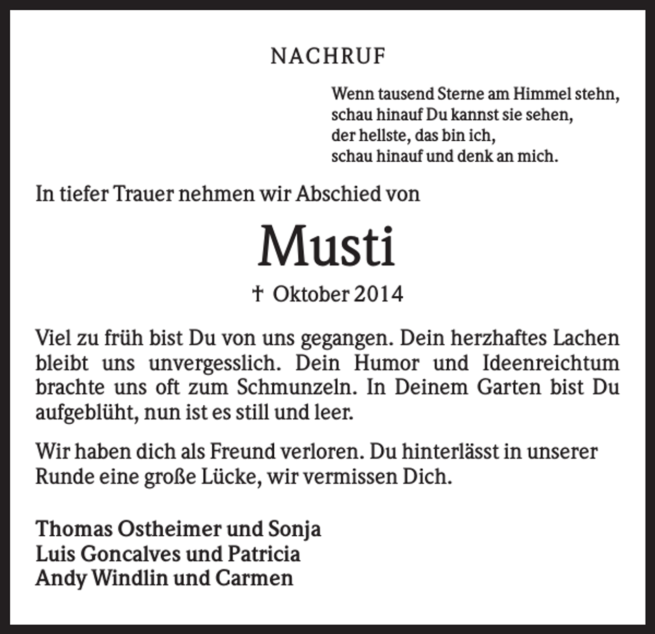 <p>N AC HR U F<br />Wenn tausend Sterne am Himmel stehn,<br />schau hinauf Du kannst sie sehen,<br />der hellste, das bin ich,<br />schau hinauf und denk an mich.</p><p>In tiefer Trauer nehmen wir Abschied von</p><p>Musti<br />† Oktober 2014<br />Viel zu früh bist Du von uns gegangen. Dein herzhaftes Lachen<br />bleibt uns unvergesslich. Dein Humor und Ideenreichtum<br />brachte uns oft zum Schmunzeln. In Deinem Garten bist Du<br />aufgeblüht, nun ist es still und leer.<br />Wir haben dich als Freund verloren. Du hinterlässt in unserer<br />Runde eine große Lücke, wir vermissen Dich.<br />Thomas Ostheimer und Sonja<br />Luis Goncalves und Patricia<br />Andy Windlin und Carmen</p>