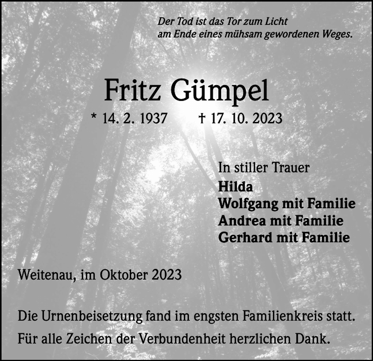 <p>Der Tod ist das Tor zum Licht<br />am Ende eines mühsam gewordenen Weges.</p><p>Fritz Gümpel<br />* 14. 2. 1937 † 17. 10. 2023<br />In stiller Trauer<br />Hilda<br />Wolfgang mit Familie<br />Andrea mit Familie<br />Gerhard mit Familie<br />Weitenau, im Oktober 2023<br />Die Urnenbeisetzung fand im engsten Familienkreis statt.<br />Für alle Zeichen der Verbundenheit herzlichen Dank.</p>