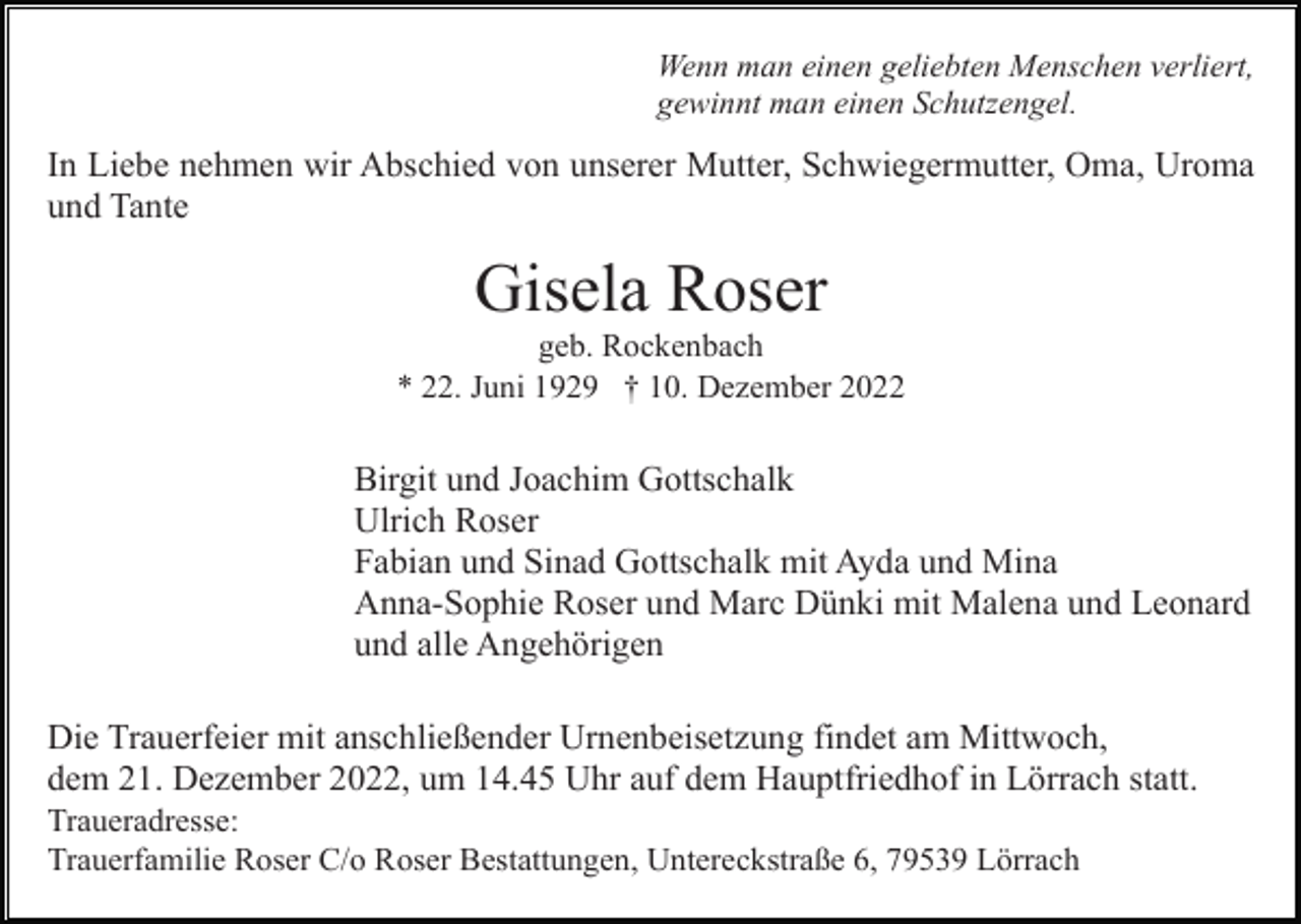 <p>Wenn man einen geliebten Menschen verliert,<br />gewinnt man einen Schutzengel.</p><p>In Liebe nehmen wir Abschied von unserer Mutter, Schwiegermutter, Oma, Uroma<br />und Tante</p><p>Gisela Roser<br />geb. Rockenbach<br />* 22. Juni 1929 † 10. Dezember 2022</p><p>Birgit und Joachim Gottschalk<br />Ulrich Roser<br />Fabian und Sinad Gottschalk mit Ayda und Mina<br />Anna-Sophie Roser und Marc Dünki mit Malena und Leonard<br />und alle Angehörigen<br />Die Trauerfeier mit anschließender Urnenbeisetzung findet am Mittwoch,<br />dem 21. Dezember 2022, um 14.45 Uhr auf dem Hauptfriedhof in Lörrach statt.<br />Traueradresse:<br />Trauerfamilie Roser C/o Roser Bestattungen, Untereckstraße 6, 79539 Lörrach</p>