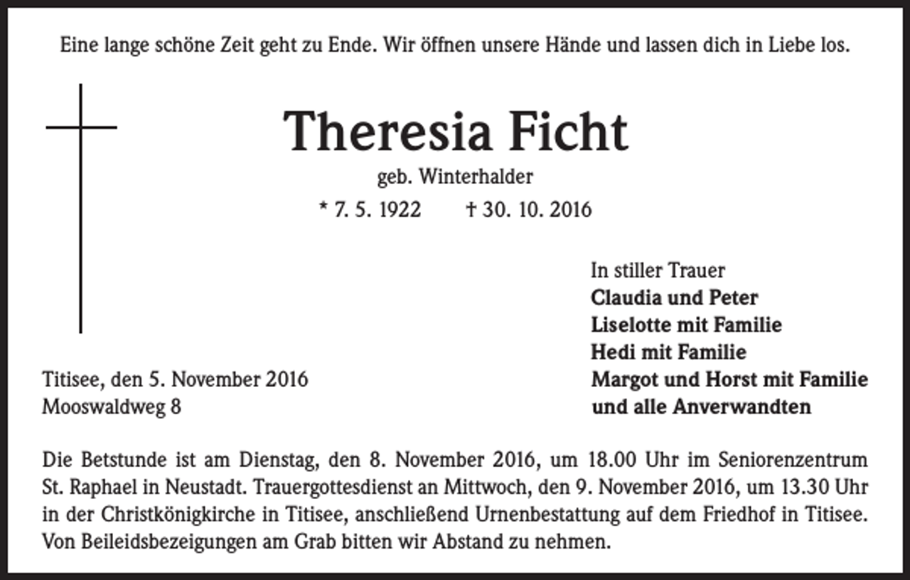 <p>Eine lange schöne Zeit geht zu Ende. Wir öffnen unsere Hände und lassen dich in Liebe los.</p><p>Theresia Ficht<br />geb. Winterhalder<br />* 7. 5. 1922 † 30. 10. 2016</p><p>Titisee, den 5. November 2016<br />Mooswaldweg 8</p><p>In stiller Trauer<br />Claudia und Peter<br />Liselotte mit Familie<br />Hedi mit Familie<br />Margot und Horst mit Familie<br />und alle Anverwandten</p><p>Die Betstunde ist am Dienstag, den 8. November 2016, um 18.00 Uhr im Seniorenzentrum<br />St. Raphael in Neustadt. Trauergottesdienst an Mittwoch, den 9. November 2016, um 13.30 Uhr<br />in der Christkönigkirche in Titisee, anschließend Urnenbestattung auf dem Friedhof in Titisee.<br />Von Beileidsbezeigungen am Grab bitten wir Abstand zu nehmen.</p>