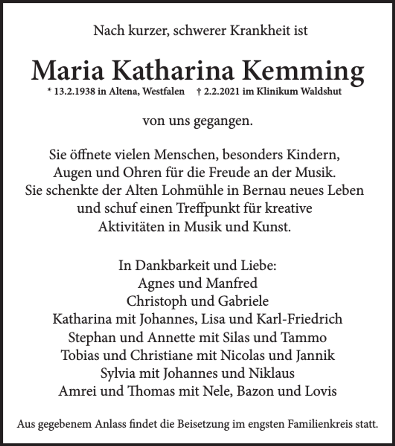 <p>Nach kurzer, schwerer Krankheit ist</p><p>Maria Katharina Kemming<br />* 13.2.1938 in Altena, Westfalen</p><p>† 2.2.2021 im Klinikum Waldshut</p><p>von uns gegangen.<br />Sie öffnete vielen Menschen, besonders Kindern,<br />Augen und Ohren für die Freude an der Musik.<br />Sie schenkte der Alten Lohmühle in Bernau neues Leben<br />und schuf einen Treffpunkt für kreative<br />Aktivitäten in Musik und Kunst.<br />In Dankbarkeit und Liebe:<br />Agnes und Manfred<br />Christoph und Gabriele<br />Katharina mit Johannes, Lisa und Karl-Friedrich<br />Stephan und Annette mit Silas und Tammo<br />Tobias und Christiane mit Nicolas und Jannik<br />Sylvia mit Johannes und Niklaus<br />Aus gegebenem Anlass findet die Beisetzung im engsten Familienkreis statt.</p>
