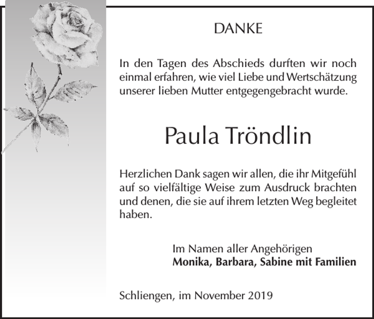 <p>DANKE<br />In den Tagen des Abschieds durften wir noch<br />einmal erfahren, wie viel Liebe und Wertschätzung<br />unserer lieben Mutter entgegengebracht wurde.</p><p>Paula Tröndlin<br />Herzlichen Dank sagen wir allen, die ihr Mitgefühl<br />auf so vielfältige Weise zum Ausdruck brachten<br />und denen, die sie auf ihrem letzten Weg begleitet<br />haben.<br />Im Namen aller Angehörigen<br />Monika, Barbara, Sabine mit Familien<br />Schliengen, im November 2019</p>