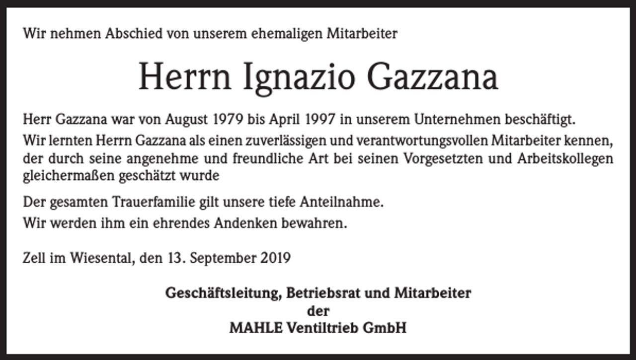 <p>Wir nehmen Abschied von unserem ehemaligen Mitarbeiter</p><p>Herrn Ignazio Gazzana<br />Herr Gazzana war von August 1979 bis April 1997 in unserem Unternehmen beschäftigt.<br />Wir lernten Herrn Gazzana als einen zuverlässigen und verantwortungsvollen Mitarbeiter kennen,<br />der durch seine angenehme und freundliche Art bei seinen Vorgesetzten und Arbeitskollegen<br />gleichermaßen geschätzt wurde<br />Der gesamten Trauerfamilie gilt unsere tiefe Anteilnahme.<br />Wir werden ihm ein ehrendes Andenken bewahren.<br />Zell im Wiesental, den 13. September 2019<br />Geschäftsleitung, Betriebsrat und Mitarbeiter<br />der<br />MAHLE Ventiltrieb GmbH</p>
