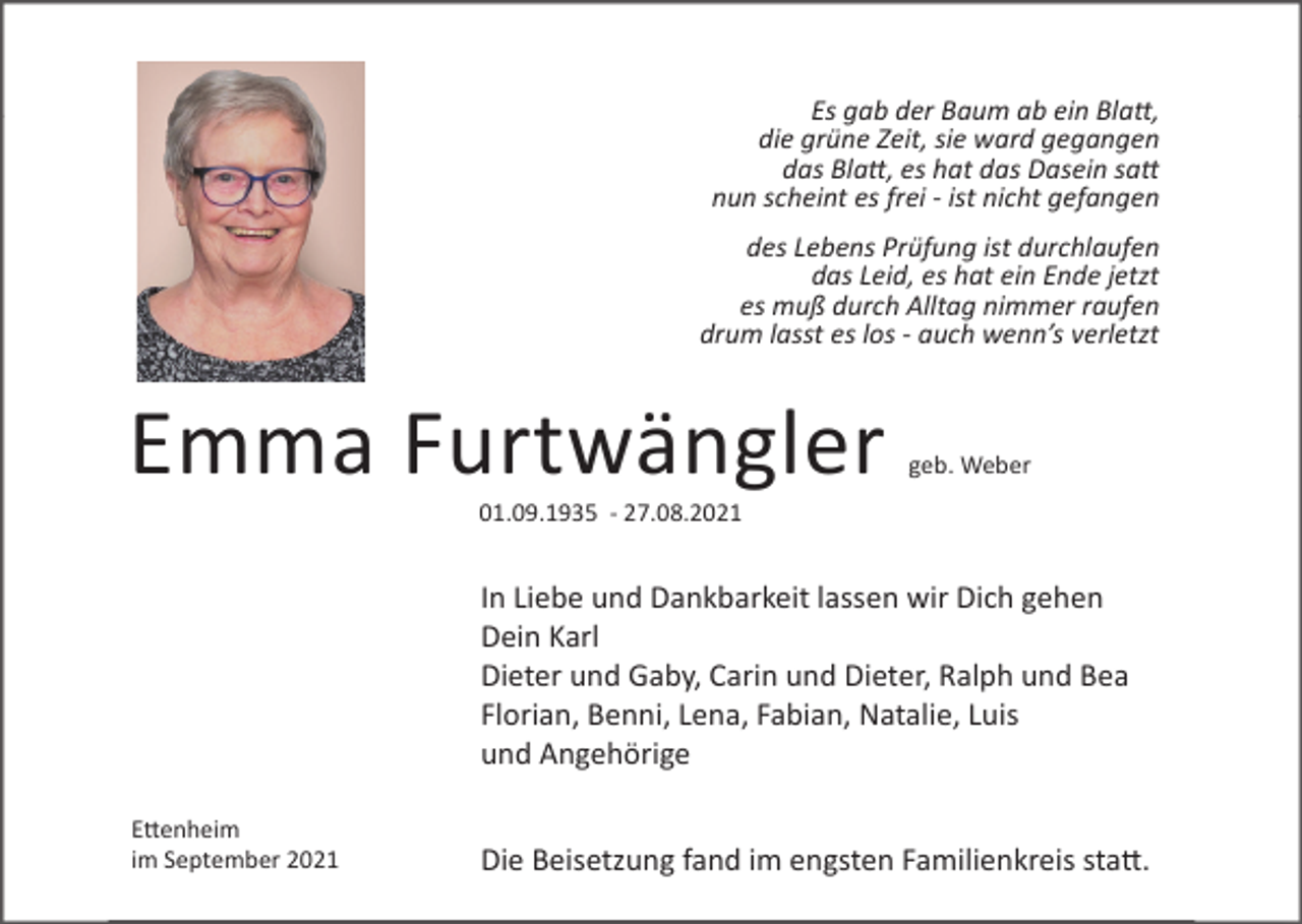<p>Es gab der Baum ab ein Blatt,<br />die grüne Zeit, sie ward gegangen<br />das Blatt, es hat das Dasein satt<br />nun scheint es frei - ist nicht gefangen<br />des Lebens Prüfung ist durchlaufen<br />das Leid, es hat ein Ende jetzt<br />es muß durch Alltag nimmer raufen<br />drum lasst es los - auch wenn’s verletzt</p><p>Emma Furtwängler</p><p>geb. Weber</p><p>01.09.1935 - 27.08.2021</p><p>In Liebe und Dankbarkeit lassen wir Dich gehen<br />Dein Karl<br />Dieter und Gaby, Carin und Dieter, Ralph und Bea<br />Florian, Benni, Lena, Fabian, Natalie, Luis<br />und Angehörige<br />E�enheim<br />im September 2021</p><p>Die Beisetzung fand im engsten Familienkreis sta�.</p>