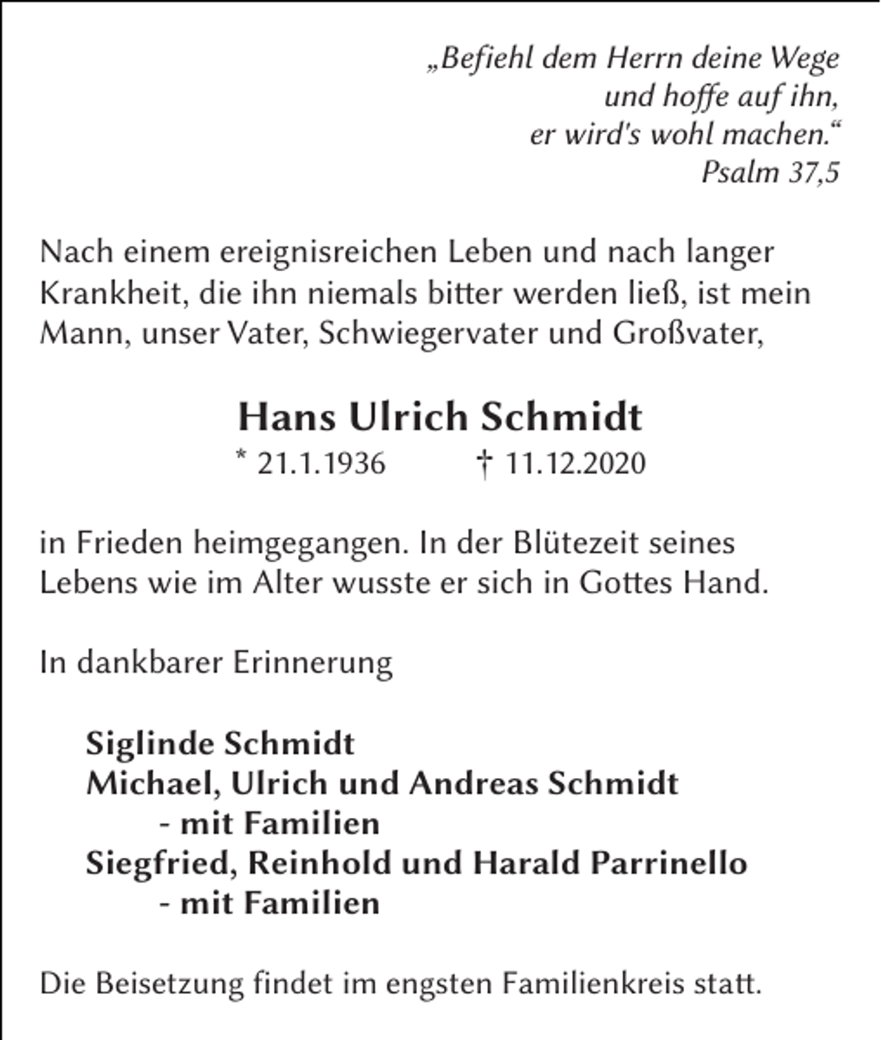<p>„Befiehl dem Herrn deine Wege<br />und hoffee auf ihn,<br />er wird's wohl machen.“<br />Psalm 37,5</p><p>Nach einem ereignisreichen Leben und nach langer<br />Krankheit, die ihn niemals bitteer werden ließ, ist mein<br />Mann, unser Vater, Schwiegervater und Großvater,</p><p>Hans Ulrich Schmidt<br />* 21.1.1936&amp;</p><p>† 11.12.20260</p><p>in Frieden heimgegangen. In der Blütezeit seines<br />Lebens wie im Alter wusste er sich in Gottees Hand.<br />In dankbarer Erinnerung<br />Siglinde Schmidt<br />Michael, Ulrich und Andreas Schmidt<br />- mit Familien<br />Siegfried, Reinhold und Harald Parrinello<br />- mit Familien<br />Die Beisetzung findet im engsten Familienkreis statte.</p>