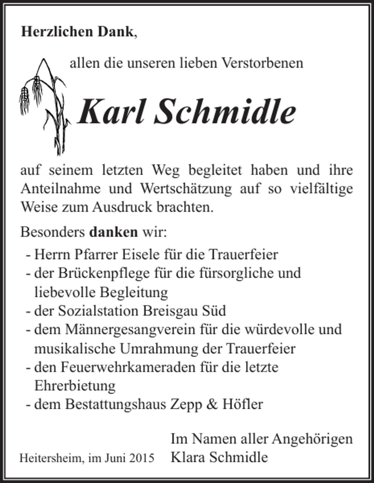 <p>Herzlichen Dank,<br />allen die unseren lieben Verstorbenen</p><p>Karl Schmidle<br />auf seinem letzten Weg begleitet haben und ihre<br />Anteilnahme und Wertschätzung auf so vielfältige<br />Weise zum Ausdruck brachten.<br />Besonders danken wir:<br />- Herrn Pfarrer Eisele für die Trauerfeier<br />- der Brückenpflege für die fürsorgliche und<br />liebevolle Begleitung<br />- der Sozialstation Breisgau Süd<br />- dem Männergesangverein für die würdevolle und<br />musikalische Umrahmung der Trauerfeier<br />- den Feuerwehrkameraden für die letzte<br />Ehrerbietung<br />- dem Bestattungshaus Zepp &amp; Höfler<br />Heitersheim, im Juni 2015</p><p>Im Namen aller Angehörigen<br />Klara Schmidle</p>