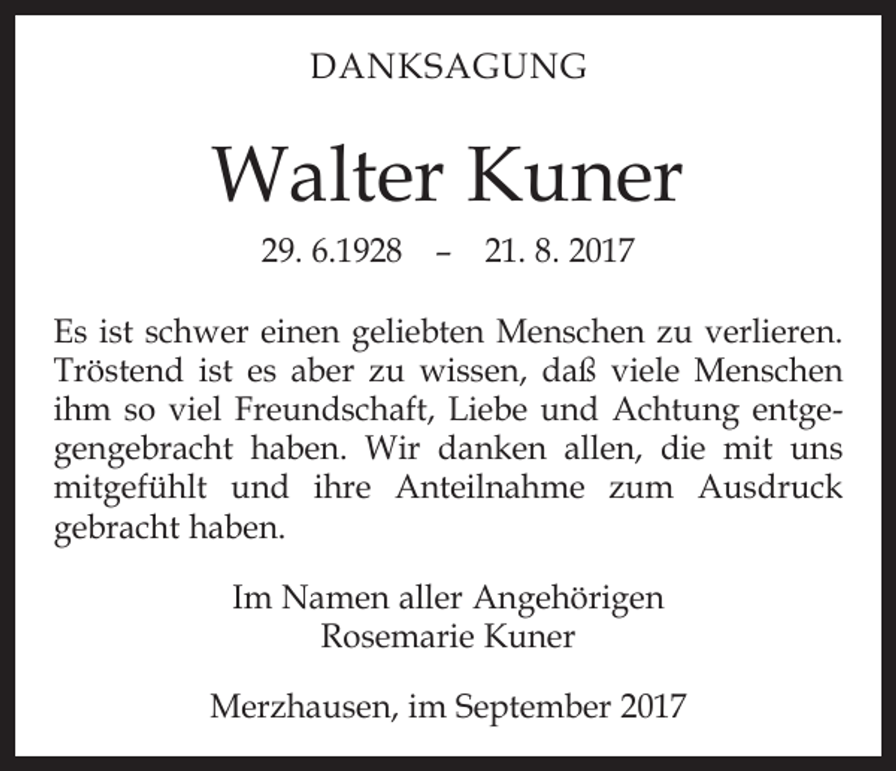 <p>DANKSAGUNG</p><p>Walter Kuner<br />29. 6.1928 –­ 21. 8. 2017<br />Es ist schwer einen geliebten Menschen zu verlieren.<br />­Tröstend ist es aber zu wissen, daß viele Menschen<br />ihm so viel Freundschaft, Liebe und Achtung entgegengebracht haben. Wir danken allen, die mit uns<br />mitgefühlt und ihre Anteilnahme zum Ausdruck<br />gebracht haben.<br />Im Namen aller Angehörigen<br />Rosemarie Kuner<br />Merzhausen, im September 2017</p>