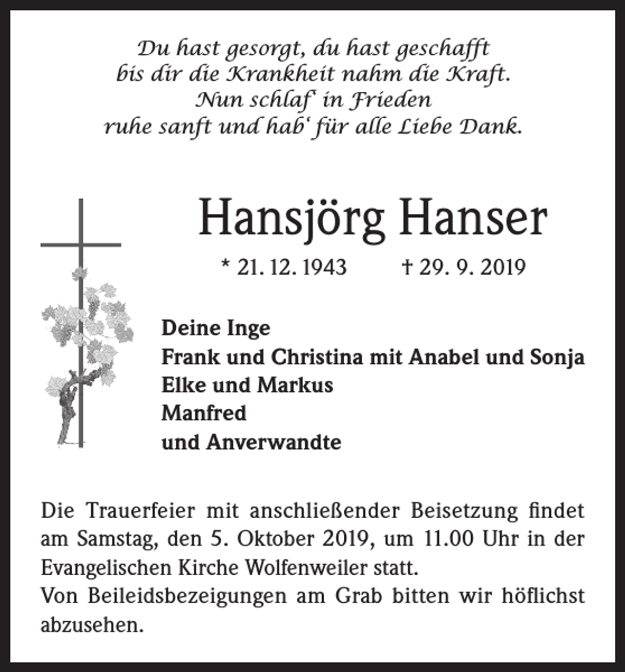 <p>Du hast gesorgt, du hast geschafft<br />bis dir die Krankheit nahm die Kraft.<br />Nun schlaf‘ in Frieden<br />ruhe sanft und hab‘ für alle Liebe Dank.</p><p>Hansjörg Hanser<br />* 21. 12. 1943</p><p>† 29. 9. 2019</p><p>Deine Inge<br />Frank und Christina mit Anabel und Sonja<br />Elke und Markus<br />Manfred<br />und Anverwandte<br />Die Trauerfeier mit anschließender Beisetzung findet<br />am Samstag, den 5. Oktober 2019, um 11.00 Uhr in der<br />Evangelischen Kirche Wolfenweiler statt.<br />Von Beileidsbezeigungen am Grab bitten wir höflichst<br />abzusehen.</p>