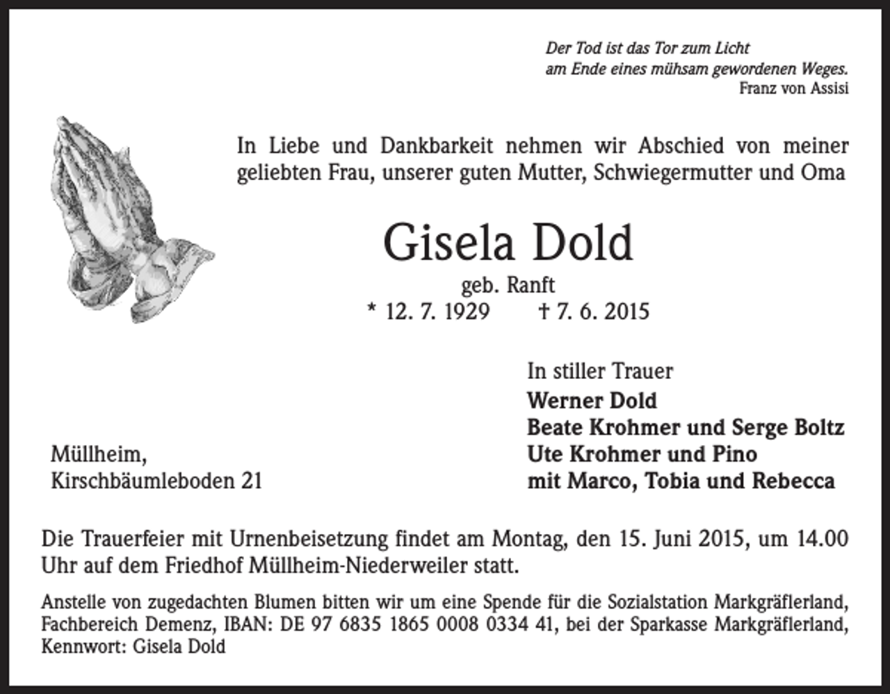 <p>Der Tod ist das Tor zum Licht<br />am Ende eines mühsam gewordenen Weges.</p><p>Franz von Assisi</p><p>In Liebe und Dankbarkeit nehmen wir Abschied von meiner<br />geliebten Frau, unserer guten Mutter, Schwiegermutter und Oma</p><p>Gisela Dold</p><p>geb. Ranft<br />* 12. 7. 1929 † 7. 6. 2015</p><p>Müllheim,<br />Kirschbäumleboden 21</p><p>In stiller Trauer<br />Werner Dold<br />Beate Krohmer und Serge Boltz<br />Ute Krohmer und Pino<br />mit Marco, Tobia und Rebecca</p><p>Die Trauerfeier mit Urnenbeisetzung findet am Montag, den 15. Juni 2015, um 14.00<br />Uhr auf dem Friedhof Müllheim-Niederweiler statt.<br />Anstelle von zugedachten Blumen bitten wir um eine Spende für die Sozialstation Markgräflerland,<br />Fachbereich Demenz, IBAN: DE 97 6835 1865 0008 0331, bei der Sparkasse Markgräflerland,<br />Kennwort: Gisela Dold</p>