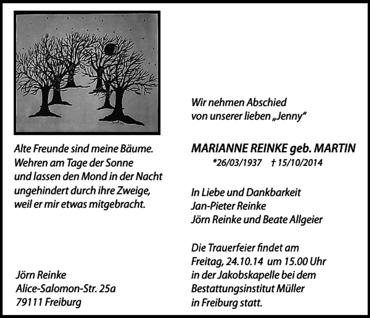 <p>Wir nehmen Abschied<br />von unserer lieben „Jenny“<br />Alte Freunde sind meine Bäume.<br />Wehren am Tage der Sonne<br />und lassen den Mond in der Nacht<br />ungehindert durch ihre Zweige,<br />weil er mir etwas mitgebracht.</p><p>Jörn Reinke<br />Alice-Salomon-Str. 25a<br />79111 Freiburg</p><p>MARIANNE REINKE geb. MARTIN<br />*26/03/1937 † 15/10/2014</p><p>In Liebe und Dankbarkeit<br />Jan-Pieter Reinke<br />Jörn Reinke und Beate Allgeier<br />Freitag, 24.10.14 um 15.00 Uhr<br />in der Jakobskapelle bei dem<br />Bestattungsinstitut Müller<br />in Freiburg statt.</p>