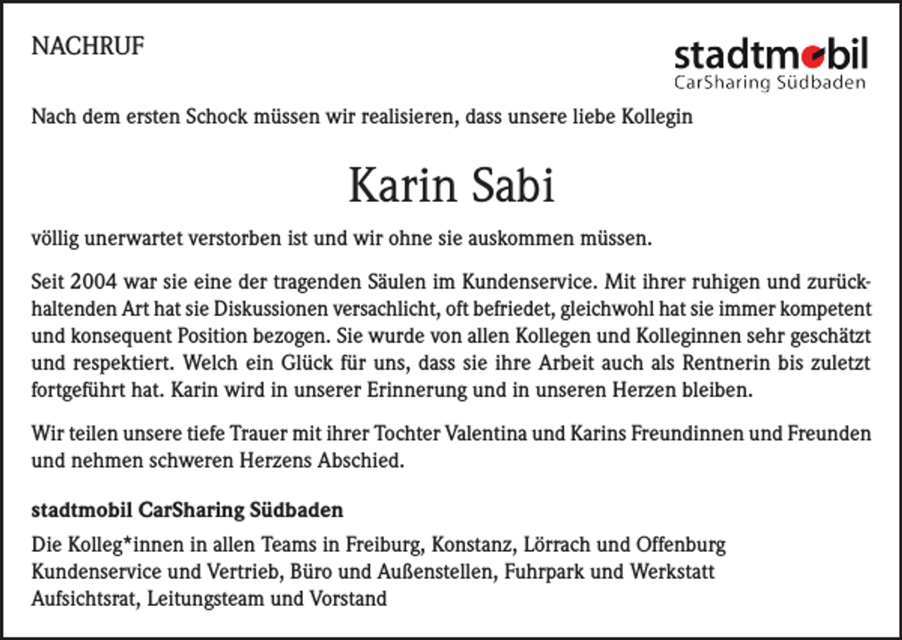 <p>NACHRUF<br />Nach dem ersten Schock müssen wir realisieren, dass unsere liebe Kollegin</p><p>Karin Sabi<br />völlig unerwartet verstorben ist und wir ohne sie auskommen müssen.<br />Seit 2004 war sie eine der tragenden Säulen im Kundenservice. Mit ihrer ruhigen und zurückhaltenden Art hat sie Diskussionen versachlicht, oft befriedet, gleichwohl hat sie immer kompetent<br />und konsequent Position bezogen. Sie wurde von allen Kollegen und Kolleginnen sehr geschätzt<br />und respektiert. Welch ein Glück für uns, dass sie ihre Arbeit auch als Rentnerin bis zuletzt<br />fortgeführt hat. Karin wird in unserer Erinnerung und in unseren Herzen bleiben.<br />Wir teilen unsere tiefe Trauer mit ihrer Tochter Valentina und Karins Freundinnen und Freunden<br />und nehmen schweren Herzens Abschied.<br />stadtmobil CarSharing Südbaden<br />Die Kolleg*innen in allen Teams in Freiburg, Konstanz, Lörrach und Offenburg<br />Kundenservice und Vertrieb, Büro und Außenstellen, Fuhrpark und Werkstatt<br />Aufsichtsrat, Leitungsteam und Vorstand</p>