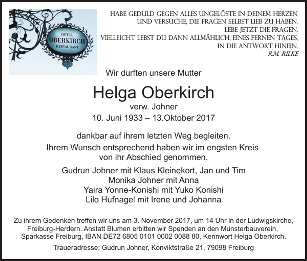 <p>Habe Geduld gegen alles Ungelöste in deinem Herzen<br />und versuche, die Fragen selbst lieb zu haben.<br />Lebe jetzt die Fragen.<br />Vielleicht lebst du dann allmählich, eines fernen Tages,<br />in die Antwort hinein.<br />R.M. Rilke</p><p>Wir durften unsere Mutter</p><p>Helga Oberkirch</p><p>verw. Johner<br />10. Juni 1933 – 13.Oktober 2017<br />dankbar auf ihrem letzten Weg begleiten.<br />Ihrem Wunsch entsprechend haben wir im engsten Kreis<br />von ihr Abschied genommen.<br />Gudrun Johner mit Klaus Kleinekort, Jan und Tim<br />Monika Johner mit Anna<br />Yaira Yonne-Konishi mit Yuko Konishi<br />Lilo Hufnagel mit Irene und Johanna<br />Zu ihrem Gedenken treffen wir uns am 3. November 2017, um 14 Uhr in der Ludwigskirche,<br />Freiburg-Herdern. Anstatt Blumen erbitten wir Spenden an den Münsterbauverein,<br />Sparkasse Freiburg, IBAN DE72 6805 0101 0002 0080, Kennwort Helga Oberkirch.<br />Traueradresse: Gudrun Johner, Konviktstraße 21, 79098 Freiburg</p>