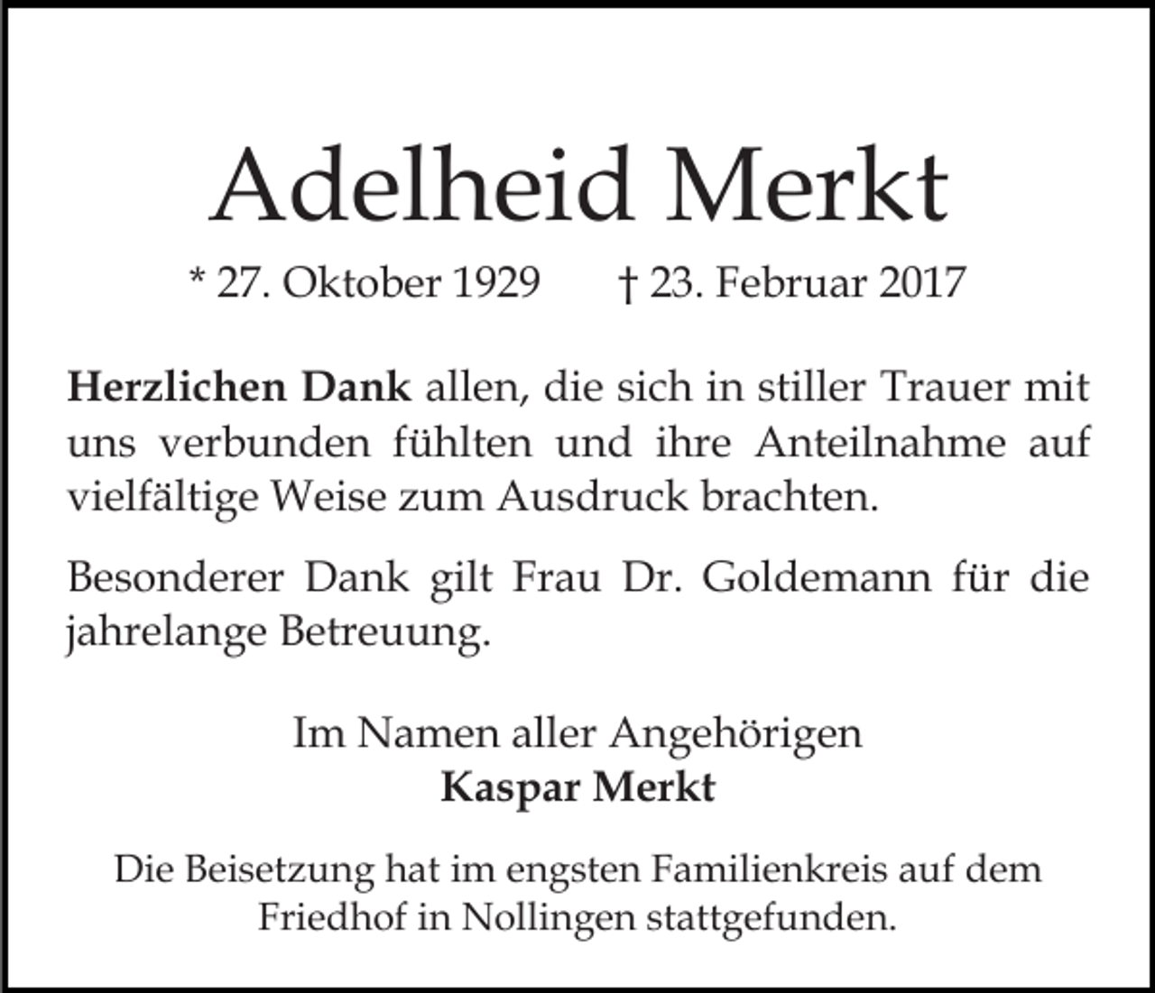 <p>Adelheid Merkt<br />* 27. Oktober 1929</p><p>† 23. Februar 2017</p><p>Herzlichen Dank allen, die sich in stiller Trauer mit<br />uns verbunden fühlten und ihre Anteilnahme auf<br />vielfältige Weise zum Ausdruck brachten.<br />Besonderer Dank gilt Frau Dr. Goldemann für die<br />jahrelange Betreuung.<br />Im Namen aller Angehörigen<br />Kaspar Merkt<br />Die Beisetzung hat im engsten Familienkreis auf dem<br />Friedhof in Nollingen stattgefunden.</p>