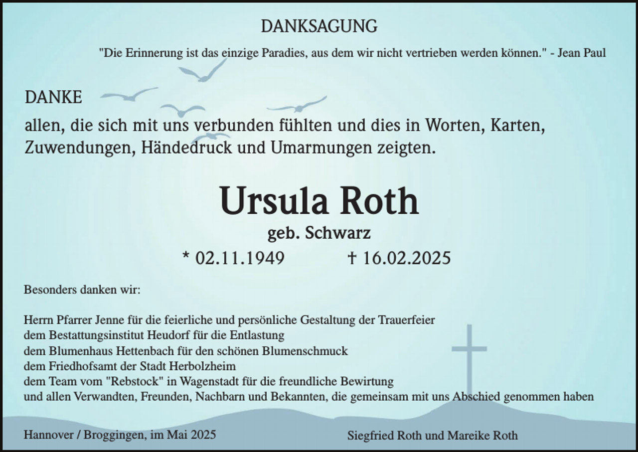 <p>DANKSAGUNG<br />"Die Erinnerung ist das einzige Paradies, aus dem wir nicht vertrieben werden können." - Jean Paul</p><p>DANKE<br />allen, die sich mit uns verbunden fühlten und dies in Worten, Karten,<br />Zuwendungen, Händedruck und Umarmungen zeigten.</p><p>Ursula Roth<br />geb. Schwarz<br />* 02.11.1949<br />† 16.02.2025<br />Besonders danken wir:<br />Herrn Pfarrer Jenne für die feierliche und persönliche Gestaltung der Trauerfeier<br />dem Bestattungsinstitut Heudorf für die Entlastung<br />dem Blumenhaus Hettenbach für den schönen Blumenschmuck<br />dem Friedhofsamt der Stadt Herbolzheim<br />dem Team vom "Rebstock" in Wagenstadt für die freundliche Bewirtung<br />und allen Verwandten, Freunden, Nachbarn und Bekannten, die gemeinsam mit uns Abschied genommen haben<br />Hannover / Broggingen, im Mai 2025</p><p>Siegfried Roth und Mareike Roth</p>