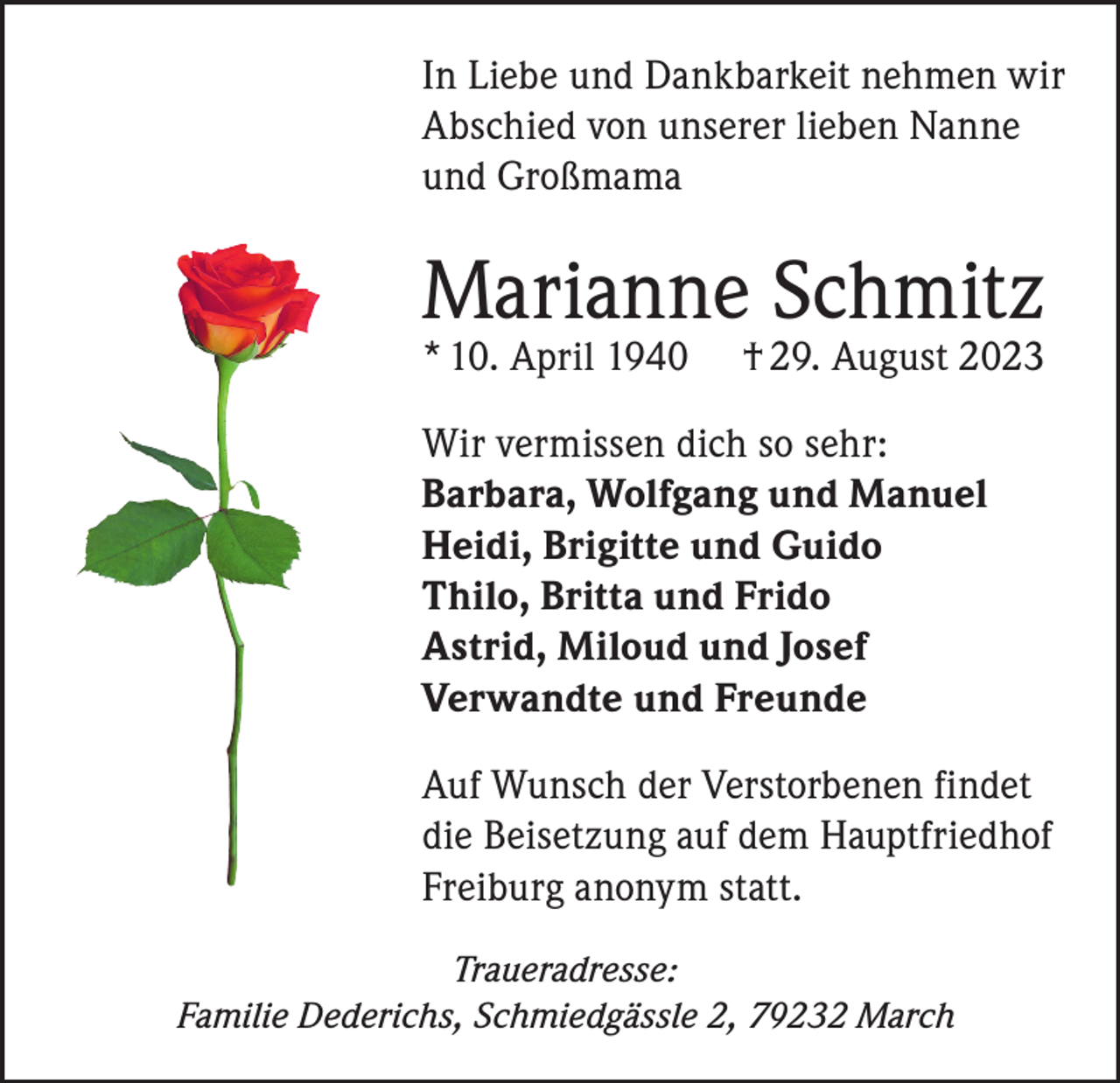 <p>In Liebe und Dankbarkeit nehmen wir<br />Abschied von unserer lieben Nanne<br />und Großmama</p><p>Marianne Schmitz<br />* 10. April 1940</p><p>† 29. August 2023</p><p>Wir vermissen dich so sehr:<br />Barbara, Wolfgang und Manuel<br />Heidi, Brigitte und Guido<br />Thilo, Britta und Frido<br />Astrid, Miloud und Josef<br />Verwandte und Freunde<br />Auf Wunsch der Verstorbenen findet<br />die Beisetzung auf dem Hauptfriedhof<br />Freiburg anonym statt.<br />Traueradresse:<br />Familie Dederichs, Schmiedgässle 2, 79232 March</p>