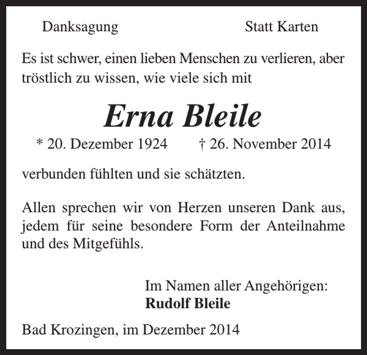 <p>Danksagung</p><p>Statt Karten</p><p>Es ist schwer, einen lieben Menschen zu verlieren, aber<br />tröstlich zu wissen, wie viele sich mit</p><p>Erna Bleile<br />* 20. Dezember 1924 † 26. November 2014<br />verbunden fühlten und sie schätzten.<br />Allen sprechen wir von Herzen unseren Dank aus,<br />jedem für seine besondere Form der Anteilnahme<br />und des Mitgefühls.</p><p>Im Namen aller Angehörigen:<br />Rudolf Bleile</p><p>Bad Krozingen, im Dezember 2014</p>