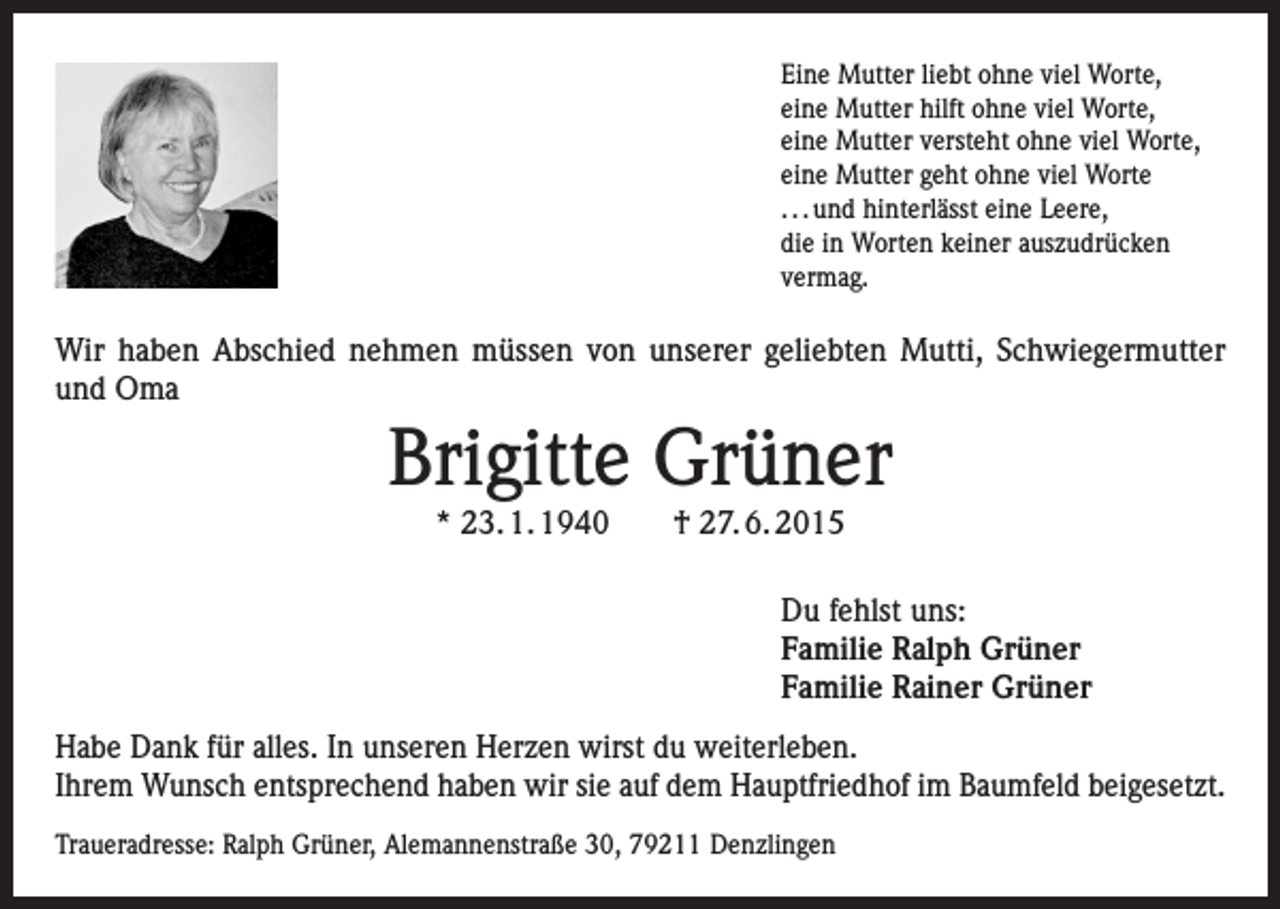 <p>Eine Mutter liebt ohne viel Worte,<br />eine Mutter hilft ohne viel Worte,<br />eine Mutter versteht ohne viel Worte,<br />eine Mutter geht ohne viel Worte<br />. . . und hinterlässt eine Leere,<br />die in Worten keiner auszudrücken<br />vermag.</p><p>Wir haben Abschied nehmen müssen von unserer geliebten Mutti, Schwiegermutter<br />und Oma</p><p>Brigitte Grüner<br />* 23. 1. 1940 † 27. 6. 2015</p><p>Du fehlst uns:<br />Familie Ralph Grüner<br />Familie Rainer Grüner<br />Habe Dank für alles. In unseren Herzen wirst du weiterleben.<br />Ihrem Wunsch entsprechend haben wir sie auf dem Hauptfriedhof im Baumfeld beigesetzt.<br />Traueradresse: Ralph Grüner, Alemannenstraße 30, 79211 Denzlingen</p>